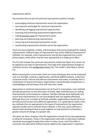 •
•
•
•
•
•
•
•
improvement	efforts.
Key	activities	that	are	part	of	continual	improvement	practices	include:
encouraging	continual	improvement	across	the	organization
securing	time	and	budget	for	continual	improvement
identifying	and	logging	improvement	opportunities
assessing	and	prioritizing	improvement	opportunities
making	business	cases	for	improvement	action
planning	and	implementing	improvements
measuring	and	evaluating	improvement	results
coordinating	improvement	activities	across	the	organization.
There	are	many	methods,	models,	and	techniques	that	can	be	employed	for	making
improvements.	Different	types	of	improvement	may	call	for	different	improvement
methods.	For	example,	some	improvements	may	be	best	organized	into	a	multi-
phase	project,	while	others	may	be	more	appropriate	as	a	single	quick	effort.
The	ITIL	SVS	includes	the	continual	improvement	model	(see	Figure	4.3),	which	can
be	applied	to	any	type	of	improvement,	from	high-level	organizational	changes	to
individual	services	and	configuration	items	(CIs).	The	model	is	described	in	section
4.6.
When	assessing	the	current	state,	there	are	many	techniques	that	can	be	employed,
such	as	a	strength,	weakness,	opportunity,	and	threat	(SWOT)	analysis,	a	balanced
scorecard	review,	internal	and	external	assessments	and	audits,	or	perhaps	even	a
combination	of	several	techniques.	Organizations	should	develop	competencies	in
methodologies	and	techniques	that	will	meet	their	needs.
Approaches	to	continual	improvement	can	be	found	in	many	places.	Lean	methods
provide	perspectives	on	the	elimination	of	waste.	Agile	methods	focus	on	making
improvements	incrementally	at	a	cadence.	DevOps	methods	work	holistically	and
ensure	that	improvements	are	not	only	designed	well,	but	applied	effectively.
Although	there	are	a	number	of	methods	available,	organizations	should	not	try	to
formally	commit	to	too	many	different	approaches.	It	is	a	good	idea	to	select	a	few
key	methods	that	are	appropriate	to	the	types	of	improvement	the	organization
typically	handles	and	to	cultivate	those	methods.	In	this	way,	teams	will	have	a
shared	understanding	of	how	to	work	together	on	improvements	to	facilitate	a
greater	amount	of	change	at	a	quicker	rate.
This	does	not	mean,	however,	that	the	organization	should	not	try	new	approaches
or	allow	for	innovation.	Those	in	the	organization	with	skills	in	alternative	methods
should	be	encouraged	to	apply	them	when	it	makes	sense,	and	if	this	effort	is
successful,	the	alternative	method	may	be	added	to	the	organization’s	repertoire.
111
 