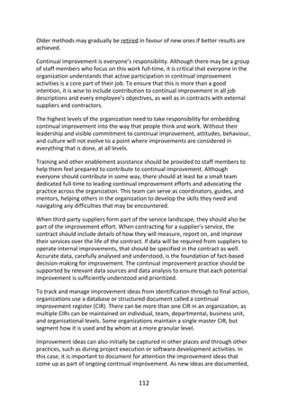 Older	methods	may	gradually	be	retired	in	favour	of	new	ones	if	better	results	are
achieved.
Continual	improvement	is	everyone’s	responsibility.	Although	there	may	be	a	group
of	staff	members	who	focus	on	this	work	full-time,	it	is	critical	that	everyone	in	the
organization	understands	that	active	participation	in	continual	improvement
activities	is	a	core	part	of	their	job.	To	ensure	that	this	is	more	than	a	good
intention,	it	is	wise	to	include	contribution	to	continual	improvement	in	all	job
descriptions	and	every	employee’s	objectives,	as	well	as	in	contracts	with	external
suppliers	and	contractors.
The	highest	levels	of	the	organization	need	to	take	responsibility	for	embedding
continual	improvement	into	the	way	that	people	think	and	work.	Without	their
leadership	and	visible	commitment	to	continual	improvement,	attitudes,	behaviour,
and	culture	will	not	evolve	to	a	point	where	improvements	are	considered	in
everything	that	is	done,	at	all	levels.
Training	and	other	enablement	assistance	should	be	provided	to	staff	members	to
help	them	feel	prepared	to	contribute	to	continual	improvement.	Although
everyone	should	contribute	in	some	way,	there	should	at	least	be	a	small	team
dedicated	full-time	to	leading	continual	improvement	efforts	and	advocating	the
practice	across	the	organization.	This	team	can	serve	as	coordinators,	guides,	and
mentors,	helping	others	in	the	organization	to	develop	the	skills	they	need	and
navigating	any	difficulties	that	may	be	encountered.
When	third-party	suppliers	form	part	of	the	service	landscape,	they	should	also	be
part	of	the	improvement	effort.	When	contracting	for	a	supplier’s	service,	the
contract	should	include	details	of	how	they	will	measure,	report	on,	and	improve
their	services	over	the	life	of	the	contract.	If	data	will	be	required	from	suppliers	to
operate	internal	improvements,	that	should	be	specified	in	the	contract	as	well.
Accurate	data,	carefully	analysed	and	understood,	is	the	foundation	of	fact-based
decision-making	for	improvement.	The	continual	improvement	practice	should	be
supported	by	relevant	data	sources	and	data	analysis	to	ensure	that	each	potential
improvement	is	sufficiently	understood	and	prioritized.
To	track	and	manage	improvement	ideas	from	identification	through	to	final	action,
organizations	use	a	database	or	structured	document	called	a	continual
improvement	register	(CIR).	There	can	be	more	than	one	CIR	in	an	organization,	as
multiple	CIRs	can	be	maintained	on	individual,	team,	departmental,	business	unit,
and	organizational	levels.	Some	organizations	maintain	a	single	master	CIR,	but
segment	how	it	is	used	and	by	whom	at	a	more	granular	level.
Improvement	ideas	can	also	initially	be	captured	in	other	places	and	through	other
practices,	such	as	during	project	execution	or	software	development	activities.	In
this	case,	it	is	important	to	document	for	attention	the	improvement	ideas	that
come	up	as	part	of	ongoing	continual	improvement.	As	new	ideas	are	documented,
112
 