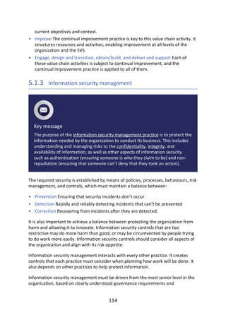 •
•
•
•
•
current	objectives	and	context.
Improve	The	continual	improvement	practice	is	key	to	this	value	chain	activity.	It
structures	resources	and	activities,	enabling	improvement	at	all	levels	of	the
organization	and	the	SVS.
Engage,	design	and	transition,	obtain/build,	and	deliver	and	support	Each	of
these	value	chain	activities	is	subject	to	continual	improvement,	and	the
continual	improvement	practice	is	applied	to	all	of	them.
5.1.3 	Information	security	management
Key	message
The	purpose	of	the	information	security	management	practice	is	to	protect	the
information	needed	by	the	organization	to	conduct	its	business.	This	includes
understanding	and	managing	risks	to	the	confidentiality,	integrity,	and
availability	of	information,	as	well	as	other	aspects	of	information	security
such	as	authentication	(ensuring	someone	is	who	they	claim	to	be)	and	non-
repudiation	(ensuring	that	someone	can’t	deny	that	they	took	an	action).
The	required	security	is	established	by	means	of	policies,	processes,	behaviours,	risk
management,	and	controls,	which	must	maintain	a	balance	between:
Prevention	Ensuring	that	security	incidents	don’t	occur
Detection	Rapidly	and	reliably	detecting	incidents	that	can’t	be	prevented
Correction	Recovering	from	incidents	after	they	are	detected.
It	is	also	important	to	achieve	a	balance	between	protecting	the	organization	from
harm	and	allowing	it	to	innovate.	Information	security	controls	that	are	too
restrictive	may	do	more	harm	than	good,	or	may	be	circumvented	by	people	trying
to	do	work	more	easily.	Information	security	controls	should	consider	all	aspects	of
the	organization	and	align	with	its	risk	appetite.
Information	security	management	interacts	with	every	other	practice.	It	creates
controls	that	each	practice	must	consider	when	planning	how	work	will	be	done.	It
also	depends	on	other	practices	to	help	protect	information.
Information	security	management	must	be	driven	from	the	most	senior	level	in	the
organization,	based	on	clearly	understood	governance	requirements	and
114
 