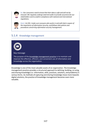 Su:	Our	consumers	need	to	know	that	their	data	is	safe	and	will	not	be
misused.	We	regularly	undergo	external	audits	to	provide	assurance	for	our
stakeholders	and	to	confirm	compliance	with	national	and	international
regulations.
Henri:	As	CIO,	I	make	sure	everyone	who	works	in	and	with	Axle	is	aware	of
the	importance	of	information	security,	and	follows	Axle	policies	and
procedures	concerning	information	security	management.
5.1.4 	Knowledge	management
Key	message
The	purpose	of	the	knowledge	management	practice	is	to	maintain	and
improve	the	effective,	efficient,	and	convenient	use	of	information	and
knowledge	across	the	organization.
Knowledge	is	one	of	the	most	valuable	assets	of	an	organization.	The	knowledge
management	practice	provides	a	structured	approach	to	defining,	building,	re-using,
and	sharing	knowledge	(i.e.	information,	skills,	practices,	solutions,	and	problems)	in
various	forms.	As	methods	of	capturing	and	sharing	knowledge	move	more	towards
digital	solutions,	the	practice	of	knowledge	management	becomes	even	more
valuable.
117
 