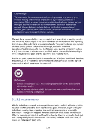 •
•
Key	message
The	purpose	of	the	measurement	and	reporting	practice	is	to	support	good
decision-making	and	continual	improvement	by	decreasing	the	levels	of
uncertainty.	This	is	achieved	through	the	collection	of	relevant	data	on	various
managed	objects	and	the	valid	assessment	of	this	data	in	an	appropriate
context.	Managed	objects	include,	but	are	not	limited	to,	products	and
services,	practices	and	value	chain	activities,	teams	and	individuals,	suppliers
and	partners,	and	the	organization	as	a	whole.
Many	of	these	managed	objects	are	connected,	and	so	are	their	respective	metrics
and	indicators.	For	example,	to	set	clear	objectives	for	measurement	and	reporting,
there	is	a	need	to	understand	organizational	goals.	These	can	be	based	on	a	number
of	areas:	profit,	growth,	competitive	advantage,	customer	retention,
operational/public	service,	etc.	(see	the	focus	on	value	guiding	principle	in	section
4.3.1).	In	such	cases,	it	is	important	to	establish	a	clear	relationship	between	high-
level	and	subordinate	goals	and	the	objectives	that	relate	to	them.
For	the	set	goals,	operational	critical	success	factors	(CSFs)	can	be	defined.	Based	on
these	CSFs,	a	set	of	related	key	performance	indicators	(KPIs)	can	then	be	agreed
upon,	against	which	success	can	be	measured.
Definitions
Critical	success	factor	(CSF)	A	necessary	precondition	for	the	achievement
of	intended	results.
Key	performance	indicator	(KPI)	An	important	metric	used	to	evaluate	the
success	in	meeting	an	objective.
5.1.5.1	KPIs	and	behaviour
KPIs	for	individuals	can	work	as	a	competitive	motivator,	and	this	will	drive	positive
results	if	the	KPIs	are	set	to	meet	clear	business	goals.	However,	target-setting	for
individuals	can	also	have	a	negative	side,	driving	inappropriate	or	unsuitable
behaviours.	This	typically	happens	if	there	is	too	much	focus	placed	on	individual
KPIs.	For	example,	service	desk	staff	might	be	heavily	driven	to	keep	calls	short,	but
this	can	negatively	impact	on	customer	satisfaction,	and	even	resolution	times,	if
issues	are	not	properly	dealt	with.
120
 