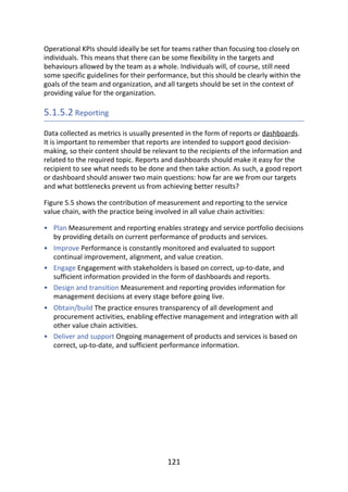 •
•
•
•
•
•
Operational	KPIs	should	ideally	be	set	for	teams	rather	than	focusing	too	closely	on
individuals.	This	means	that	there	can	be	some	flexibility	in	the	targets	and
behaviours	allowed	by	the	team	as	a	whole.	Individuals	will,	of	course,	still	need
some	specific	guidelines	for	their	performance,	but	this	should	be	clearly	within	the
goals	of	the	team	and	organization,	and	all	targets	should	be	set	in	the	context	of
providing	value	for	the	organization.
5.1.5.2	Reporting
Data	collected	as	metrics	is	usually	presented	in	the	form	of	reports	or	dashboards.
It	is	important	to	remember	that	reports	are	intended	to	support	good	decision-
making,	so	their	content	should	be	relevant	to	the	recipients	of	the	information	and
related	to	the	required	topic.	Reports	and	dashboards	should	make	it	easy	for	the
recipient	to	see	what	needs	to	be	done	and	then	take	action.	As	such,	a	good	report
or	dashboard	should	answer	two	main	questions:	how	far	are	we	from	our	targets
and	what	bottlenecks	prevent	us	from	achieving	better	results?
Figure	5.5	shows	the	contribution	of	measurement	and	reporting	to	the	service
value	chain,	with	the	practice	being	involved	in	all	value	chain	activities:
Plan	Measurement	and	reporting	enables	strategy	and	service	portfolio	decisions
by	providing	details	on	current	performance	of	products	and	services.
Improve	Performance	is	constantly	monitored	and	evaluated	to	support
continual	improvement,	alignment,	and	value	creation.
Engage	Engagement	with	stakeholders	is	based	on	correct,	up-to-date,	and
sufficient	information	provided	in	the	form	of	dashboards	and	reports.
Design	and	transition	Measurement	and	reporting	provides	information	for
management	decisions	at	every	stage	before	going	live.
Obtain/build	The	practice	ensures	transparency	of	all	development	and
procurement	activities,	enabling	effective	management	and	integration	with	all
other	value	chain	activities.
Deliver	and	support	Ongoing	management	of	products	and	services	is	based	on
correct,	up-to-date,	and	sufficient	performance	information.
121
 