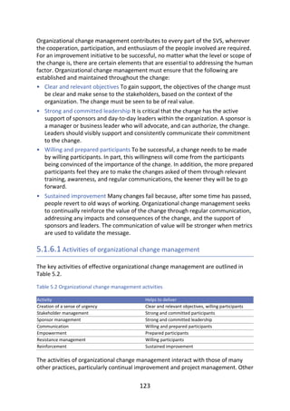 •
•
•
•
Organizational	change	management	contributes	to	every	part	of	the	SVS,	wherever
the	cooperation,	participation,	and	enthusiasm	of	the	people	involved	are	required.
For	an	improvement	initiative	to	be	successful,	no	matter	what	the	level	or	scope	of
the	change	is,	there	are	certain	elements	that	are	essential	to	addressing	the	human
factor.	Organizational	change	management	must	ensure	that	the	following	are
established	and	maintained	throughout	the	change:
Clear	and	relevant	objectives	To	gain	support,	the	objectives	of	the	change	must
be	clear	and	make	sense	to	the	stakeholders,	based	on	the	context	of	the
organization.	The	change	must	be	seen	to	be	of	real	value.
Strong	and	committed	leadership	It	is	critical	that	the	change	has	the	active
support	of	sponsors	and	day-to-day	leaders	within	the	organization.	A	sponsor	is
a	manager	or	business	leader	who	will	advocate,	and	can	authorize,	the	change.
Leaders	should	visibly	support	and	consistently	communicate	their	commitment
to	the	change.
Willing	and	prepared	participants	To	be	successful,	a	change	needs	to	be	made
by	willing	participants.	In	part,	this	willingness	will	come	from	the	participants
being	convinced	of	the	importance	of	the	change.	In	addition,	the	more	prepared
participants	feel	they	are	to	make	the	changes	asked	of	them	through	relevant
training,	awareness,	and	regular	communications,	the	keener	they	will	be	to	go
forward.
Sustained	improvement	Many	changes	fail	because,	after	some	time	has	passed,
people	revert	to	old	ways	of	working.	Organizational	change	management	seeks
to	continually	reinforce	the	value	of	the	change	through	regular	communication,
addressing	any	impacts	and	consequences	of	the	change,	and	the	support	of
sponsors	and	leaders.	The	communication	of	value	will	be	stronger	when	metrics
are	used	to	validate	the	message.
5.1.6.1	Activities	of	organizational	change	management
The	key	activities	of	effective	organizational	change	management	are	outlined	in
Table	5.2.
Table	5.2	Organizational	change	management	activities
Activity Helps	to	deliver
Creation	of	a	sense	of	urgency Clear	and	relevant	objectives,	willing	participants
Stakeholder	management Strong	and	committed	participants
Sponsor	management Strong	and	committed	leadership
Communication Willing	and	prepared	participants
Empowerment Prepared	participants
Resistance	management Willing	participants
Reinforcement Sustained	improvement
The	activities	of	organizational	change	management	interact	with	those	of	many
other	practices,	particularly	continual	improvement	and	project	management.	Other
123
 