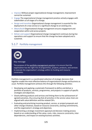 •
•
•
•
•
•
•
•
•
Improve	Without	proper	organizational	change	management,	improvement
cannot	be	sustained.
Engage	The	organizational	change	management	practice	actively	engages	with
stakeholders	at	all	stages	of	a	change.
Design	and	transition	Organizational	change	management	is	essential	for	the
deployment	of	a	new	service	or	a	significant	change	to	an	existing	one.
Obtain/build	Organizational	change	management	ensures	engagement	and
cooperation	within	and	across	projects.
Deliver	and	support	Organizational	change	management	continues	during	live
operations	and	support	to	ensure	that	the	change	has	been	adopted	and	is
sustained.
5.1.7 	Portfolio	management
Key	message
The	purpose	of	the	portfolio	management	practice	is	to	ensure	that	the
organization	has	the	right	mix	of	programmes,	projects,	products,	and	services
to	execute	the	organization’s	strategy	within	its	funding	and	resource
constraints.
Portfolio	management	is	a	coordinated	collection	of	strategic	decisions	that
together	enable	the	most	effective	balance	of	organizational	change	and	business	as
usual.	Portfolio	management	achieves	this	through	the	following	activities:
Developing	and	applying	a	systematic	framework	to	define	and	deliver	a
portfolio	of	products,	services,	programmes,	and	projects	in	support	of	specific
strategies	and	objectives.
Clearly	defining	products	and	services	and	linking	them	to	the	achievement	of
agreed	outcomes,	thus	ensuring	that	all	activities	in	the	service	value	chain	are
aligned	with	value	definition	and	the	related	CSFs.
Evaluating	and	prioritizing	incoming	product,	service,	or	project	proposals	and
other	change	initiatives,	based	on	resource	constraints,	existing	commitments,
and	the	organization’s	strategy	and	objectives.
Implementing	a	strategic	investment	appraisal	and	decision-making	process
based	on	an	understanding	of	the	value,	costs,	risks,	resource	constraints,	inter-
dependencies,	and	impact	on	existing	business	activities.
125
 