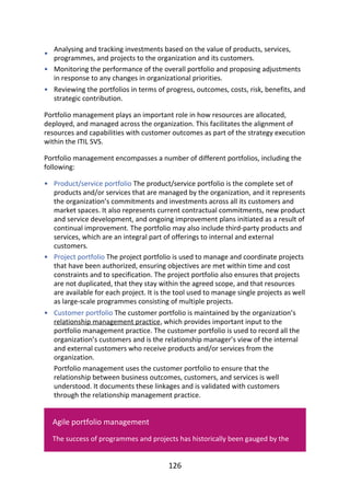 •
•
•
•
•
•
Analysing	and	tracking	investments	based	on	the	value	of	products,	services,
programmes,	and	projects	to	the	organization	and	its	customers.
Monitoring	the	performance	of	the	overall	portfolio	and	proposing	adjustments
in	response	to	any	changes	in	organizational	priorities.
Reviewing	the	portfolios	in	terms	of	progress,	outcomes,	costs,	risk,	benefits,	and
strategic	contribution.
Portfolio	management	plays	an	important	role	in	how	resources	are	allocated,
deployed,	and	managed	across	the	organization.	This	facilitates	the	alignment	of
resources	and	capabilities	with	customer	outcomes	as	part	of	the	strategy	execution
within	the	ITIL	SVS.
Portfolio	management	encompasses	a	number	of	different	portfolios,	including	the
following:
Product/service	portfolio	The	product/service	portfolio	is	the	complete	set	of
products	and/or	services	that	are	managed	by	the	organization,	and	it	represents
the	organization’s	commitments	and	investments	across	all	its	customers	and
market	spaces.	It	also	represents	current	contractual	commitments,	new	product
and	service	development,	and	ongoing	improvement	plans	initiated	as	a	result	of
continual	improvement.	The	portfolio	may	also	include	third-party	products	and
services,	which	are	an	integral	part	of	offerings	to	internal	and	external
customers.
Project	portfolio	The	project	portfolio	is	used	to	manage	and	coordinate	projects
that	have	been	authorized,	ensuring	objectives	are	met	within	time	and	cost
constraints	and	to	specification.	The	project	portfolio	also	ensures	that	projects
are	not	duplicated,	that	they	stay	within	the	agreed	scope,	and	that	resources
are	available	for	each	project.	It	is	the	tool	used	to	manage	single	projects	as	well
as	large-scale	programmes	consisting	of	multiple	projects.
Customer	portfolio	The	customer	portfolio	is	maintained	by	the	organization’s
relationship	management	practice,	which	provides	important	input	to	the
portfolio	management	practice.	The	customer	portfolio	is	used	to	record	all	the
organization’s	customers	and	is	the	relationship	manager’s	view	of	the	internal
and	external	customers	who	receive	products	and/or	services	from	the
organization.
Portfolio	management	uses	the	customer	portfolio	to	ensure	that	the
relationship	between	business	outcomes,	customers,	and	services	is	well
understood.	It	documents	these	linkages	and	is	validated	with	customers
through	the	relationship	management	practice.
Agile	portfolio	management
The	success	of	programmes	and	projects	has	historically	been	gauged	by	the
126
 