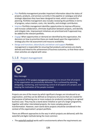 •
•
•
•
•
Plan	Portfolio	management	provides	important	information	about	the	status	of
projects,	products,	and	services	currently	in	the	pipeline	or	catalogue	and	what
strategic	objectives	they	have	been	designed	to	meet,	which	is	essential	for
planning.	Portfolio	management	also	includes	reviewing	the	portfolios	in	terms
of	progress,	value	creation,	costs,	risk,	benefits,	and	strategic	contribution.
Improve	Portfolio	management	identifies	opportunities	to	improve	efficiency
and	increase	collaboration,	eliminate	duplication	between	projects,	and	identify
and	mitigate	risks.	Improvement	initiatives	are	prioritized	and	if	approved	may
be	added	to	the	relevant	portfolio.
Engage	When	opportunities	or	demand	are	identified	by	the	organization,	the
decisions	on	how	to	prioritize	these	are	made	based	upon	the	organization’s
strategy	plus	the	risk	assessment	and	resource	availability.
Design	and	transition,	obtain/build,	and	deliver	and	support	Portfolio
management	is	responsible	for	ensuring	that	products	and	services	are	clearly
defined	and	linked	to	the	achievement	of	business	outcomes,	so	that	these	value
chain	activities	are	aligned	with	value.
5.1.8 	Project	management
Key	message
The	purpose	of	the	project	management	practice	is	to	ensure	that	all	projects
in	the	organization	are	successfully	delivered.	This	is	achieved	by	planning,
delegating,	monitoring,	and	maintaining	control	of	all	aspects	of	a	project,	and
keeping	the	motivation	of	the	people	involved.
Projects	are	one	of	the	means	by	which	significant	changes	are	introduced	to	an
organization,	and	they	can	be	defined	as	temporary	structures	that	are	created	for
the	purpose	of	delivering	one	or	more	outputs	(or	products)	according	to	an	agreed
business	case.	They	may	be	a	stand-alone	initiative	or	part	of	a	larger	programme,
together	with	other	interrelated	projects,	for	more	complex	pieces	of
transformation.	However,	even	stand-alone	projects	should	be	considered	in	the
context	of	the	organization’s	project	portfolio.
There	are	different	approaches	to	the	way	in	which	projects	are	delivered,	with	the
waterfall	and	Agile	methods	being	the	most	common:
The	waterfall	method	works	well	in	environments	where	the	requirements	are
128
 