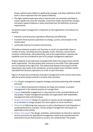 •
•
•
•
•
•
•
•
•
•
known	upfront	(and	unlikely	to	significantly	change),	and	where	definition	of	the
work	is	more	important	than	the	speed	of	delivery.
The	Agile	method	works	best	where	requirements	are	uncertain	and	likely	to
evolve	rapidly	over	time	(for	example,	as	business	needs	and	priorities	change),
and	where	speed	of	delivery	is	often	prioritized	over	the	definition	of	precise
requirements.
Successful	project	management	is	important	as	the	organization	must	balance	its
need	to:
maintain	current	business	operations	effectively	and	efficiently
transform	those	business	operations	to	change,	survive,	and	compete	in	the
market	place
continually	improve	its	products	and	services.
This	balance	between	projects	and	‘business	as	usual’	can	potentially	impact	a
number	of	areas,	including	resources	(people,	assets,	finances),	service	levels,
customer	relationships,	and	productivity,	and	so	the	organization’s	capacity	and
capability	must	be	considered	as	part	of	its	project	management	approach.
Projects	depend	on	the	behaviour	of	people	both	within	the	project	team	and	the
wider	organization.	The	best	project	plan	amounts	to	very	little	if	the	right	people
are	not	involved	at	the	right	time.	The	relationship	between	the	project	and	the
organization	also	needs	to	be	considered,	as	many	project	team	members	will	be
seconded	from	business	operations	on	a	full-	or	part-time	basis.
Figure	5.8	shows	the	contribution	of	project	management	to	the	service	value	chain,
with	the	practice	being	involved	in	all	value	chain	activities:
Plan	Project	management	supports	strategic	and	tactical	planning	with	methods
and	tools.
Improve	Many	improvement	initiatives	are	large	and	complex,	so	project
management	is	the	relevant	practice	to	manage	them.
Engage	Stakeholder	engagement	is	a	key	element	in	the	successful	delivery	of
any	project.	Project	management	provides	the	organization	with	stakeholder
management	tools	and	techniques.
Design	and	transition	Design	of	a	practice	or	service	can	be	managed	as	a	project
or	an	iteration	in	a	larger	project;	the	same	applies	to	some	transitions.
Obtain/build	Obtaining	new	resources	as	well	as	development	and	integration	is
usually	performed	as	a	project.	Various	project	management	techniques	are
applicable	to	this	activity.
Deliver	and	support	The	design,	transition,	and	handover	to	internal	or	external
service	consumers	for	operational	management	needs	to	be	well	planned	and
executed	to	ensure	that	business	as	usual	is	not	compromised.	The	project
129
 