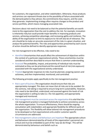 •
•
•
•
•
•
for	customers,	the	organization,	and	other	stakeholders.	Otherwise,	those	products
and	services	can	represent	threats	due	to	the	possibility	of	failure	associated	with
the	demand	patterns	they	attract,	the	commitments	they	require,	and	the	costs
they	generate.	Implementing	strategy	often	requires	changes	to	the	product	and
service	portfolio,	which	means	managing	associated	risks.
Decisions	about	risk	need	to	be	balanced	so	that	the	potential	benefits	are	worth
more	to	the	organization	than	the	cost	to	address	the	risk.	For	example,	innovation
is	inherently	risky	but	could	provide	major	benefits	in	improving	products	and
services,	achieving	competitive	advantage,	and	increasing	agility	and	resilience.	The
ability	of	the	organization	to	limit	its	exposure	to	risk	will	also	be	of	relevance.	The
aim	should	be	to	make	an	accurate	assessment	of	the	risks	in	a	given	situation,	and
analyse	the	potential	benefits.	The	risks	and	opportunities	presented	by	each	course
of	action	should	be	defined	to	identify	appropriate	responses.
For	risk	management	to	be	effective,	risks	need	to	be:
Identified	Uncertainties	that	would	affect	the	achievement	of	objectives	within
the	context	of	a	particular	organizational	activity.	These	uncertainties	must	be
considered	and	then	described	to	ensure	that	there	is	common	understanding.
Assessed	The	probability,	impact,	and	proximity	of	individual	risks	must	be
estimated	so	they	can	be	prioritized	and	the	overall	level	of	risk	(risk	exposure)
associated	with	the	organizational	activity	understood.
Treated	Appropriate	responses	to	risks	must	be	planned,	assigning	owners	and
actionees,	and	then	implemented,	monitored,	and	controlled.
The	following	principles	apply	specifically	to	the	risk	management	practice:
Risk	is	part	of	business	The	organization	should	ensure	that	risks	are
appropriately	managed.	This	does	not	mean	that	all	risks	are	to	be	avoided.	On
the	contrary,	risk-taking	is	required	to	ensure	long-term	sustainability.	However,
risks	need	to	be	identified,	understood,	and	assessed	against	the	levels	of	risk
the	organization	is	willing	to	take	(i.e.	the	risk	appetite),	and	appropriately
managed	and	monitored.
Risk	management	must	be	consistent	across	the	organization	It	is	vital	that	the
risk	management	practice	is	managed	holistically	to	achieve	consistency	across
the	whole	organization.	To	ensure	effectiveness,	there	should	be	ongoing
consultation	with	stakeholders	and	appropriate	flexibility	for	different	parts	of
the	organization.	This	flexibility	will	allow	tailored	risk	management	procedures
to	be	developed	so	that	organizational	units	and/or	customer-specific
circumstances	are	addressed.
Risk	management	culture	and	behaviours	are	important	The	appropriate	culture
and	behaviours	demonstrated	by	all	levels	of	the	organization’s	personnel	are
critical	and	must	be	embedded	as	part	of	the	‘way	we	do	things’.	This	will	be
demonstrated	by	behaviours	and	beliefs	such	as:
133
 