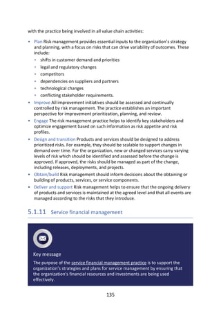 •
•
•
•
•
•
•
•
•
•
•
•
with	the	practice	being	involved	in	all	value	chain	activities:
Plan	Risk	management	provides	essential	inputs	to	the	organization’s	strategy
and	planning,	with	a	focus	on	risks	that	can	drive	variability	of	outcomes.	These
include:
shifts	in	customer	demand	and	priorities
legal	and	regulatory	changes
competitors
dependencies	on	suppliers	and	partners
technological	changes
conflicting	stakeholder	requirements.
Improve	All	improvement	initiatives	should	be	assessed	and	continually
controlled	by	risk	management.	The	practice	establishes	an	important
perspective	for	improvement	prioritization,	planning,	and	review.
Engage	The	risk	management	practice	helps	to	identify	key	stakeholders	and
optimize	engagement	based	on	such	information	as	risk	appetite	and	risk
profiles.
Design	and	transition	Products	and	services	should	be	designed	to	address
prioritized	risks.	For	example,	they	should	be	scalable	to	support	changes	in
demand	over	time.	For	the	organization,	new	or	changed	services	carry	varying
levels	of	risk	which	should	be	identified	and	assessed	before	the	change	is
approved.	If	approved,	the	risks	should	be	managed	as	part	of	the	change,
including	releases,	deployments,	and	projects.
Obtain/build	Risk	management	should	inform	decisions	about	the	obtaining	or
building	of	products,	services,	or	service	components.
Deliver	and	support	Risk	management	helps	to	ensure	that	the	ongoing	delivery
of	products	and	services	is	maintained	at	the	agreed	level	and	that	all	events	are
managed	according	to	the	risks	that	they	introduce.
5.1.11 	Service	financial	management
Key	message
The	purpose	of	the	service	financial	management	practice	is	to	support	the
organization’s	strategies	and	plans	for	service	management	by	ensuring	that
the	organization’s	financial	resources	and	investments	are	being	used
effectively.
135
 