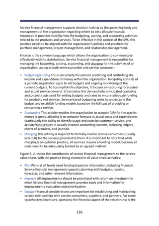 •
•
•
•
•
•
Service	financial	management	supports	decision-making	by	the	governing	body	and
management	of	the	organization	regarding	where	to	best	allocate	financial
resources.	It	provides	visibility	into	the	budgeting,	costing,	and	accounting	activities
related	to	the	products	and	services.	To	be	effective	in	the	context	of	the	SVS,	this
practice	needs	to	be	aligned	with	the	organization’s	policies	and	practices	for
portfolio	management,	project	management,	and	relationship	management.
Finance	is	the	common	language	which	allows	the	organization	to	communicate
effectively	with	its	stakeholders.	Service	financial	management	is	responsible	for
managing	the	budgeting,	costing,	accounting,	and	charging	for	the	activities	of	an
organization,	acting	as	both	service	provider	and	service	consumer:
Budgeting/costing	This	is	an	activity	focused	on	predicting	and	controlling	the
income	and	expenditure	of	money	within	the	organization.	Budgeting	consists	of
a	periodic	negotiation	cycle	to	set	budgets	and	ongoing	monitoring	of	the
current	budgets.	To	accomplish	this	objective,	it	focuses	on	capturing	forecasted
and	actual	service	demand.	It	translates	this	demand	into	anticipated	operating
and	project	costs	used	for	setting	budgets	and	rates	to	ensure	adequate	funding
for	products	and	services.	Service-based	budgeting	seeks	to	understand	the
budget	and	establish	funding	models	based	on	the	full	cost	of	providing	or
consuming	a	service.
Accounting	This	activity	enables	the	organization	to	account	fully	for	the	way	its
money	is	spent,	allowing	it	to	compare	forecast	vs	actual	costs	and	expenditures
(particularly	the	ability	to	identify	usage	and	costs	by	customer,	service,	and
activity/cost	centre).	It	usually	involves	accounting	systems,	including	ledgers,
charts	of	accounts,	and	journals.
Charging	This	activity	is	required	to	formally	invoice	service	consumers	(usually
external)	for	the	services	provided	to	them.	It	is	important	to	note	that	while
charging	is	an	optional	practice,	all	services	require	a	funding	model,	because	all
costs	need	to	be	adequately	funded	by	an	agreed	method.
Figure	5.11	shows	the	contribution	of	service	financial	management	to	the	service
value	chain,	with	the	practice	being	involved	in	all	value	chain	activities:
Plan	Plans	at	all	levels	need	funding	based	on	information,	including	financial.
Service	financial	management	supports	planning	with	budgets,	reports,
forecasts,	and	other	relevant	information.
Improve	All	improvements	should	be	prioritized	with	return	on	investment	in
mind.	Service	financial	management	provides	tools	and	information	for
improvements	evaluation	and	prioritization.
Engage	Financial	considerations	are	important	for	establishing	and	maintaining
service	relationships	with	service	consumers,	suppliers,	and	partners.	For	some
stakeholders	(investors,	sponsors)	the	financial	aspect	of	the	relationship	is	the
136
 