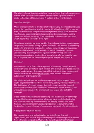 Many	technological	developments	have	impacted	upon	financial	management,
but	the	three	key	innovations	are	the	introduction	of	a	greater	number	of
digital	technologies,	blockchain,	and	IT	budgets	and	payment	models.
Digital	technologies
Major	financial	institutions	are	now	analysing	and	using	the	latest	technologies
such	as	the	cloud,	big	data,	analytics,	and	artificial	intelligence	(AI)	to	gain,	or
even	just	to	maintain,	competitive	advantage	in	the	market	place.	However,
new	financial	organizations	are	also	using	these	technologies	and	starting
operations	without	any	legacy	IT,	technical	debt,	or	bureaucratic	processes,
which	means	they	tend	to	be	more	Agile.
Big	data	and	analytics	are	being	used	by	financial	organizations	to	gain	deeper
insight	into,	and	understanding	of,	their	customers.	The	amount	of	data	being
captured	is	phenomenal	and	requires	scalable	computing	power	to	process
the	data	efficiently	and	cost-effectively.	In	return,	this	deeper	customer
understanding	is	causing	financial	organizations	to	develop	new	and
innovative	products	and	services.	Data	is	now	being	referred	to	as	the	‘new
oil’,	as	organizations	are	scrambling	to	capture,	analyse,	and	exploit	it.
Blockchain
Another	evolution	in	financial	management	is	happening	through	a	specific
innovation	called	blockchain,	again	enabled	only	through	cloud-based	services.
Initially	blockchain	was	developed	to	enable	the	de-centralized	management
of	crypto-currencies,	allowing	transactions	to	be	audited	and	verified
automatically	and	inexpensively.
Blockchain	technologies	are	used	to	manage	public	digital	ledgers.	These
digital	ledgers	record	transactions	across	many	globally	distributed	computers.
The	distribution	of	records	ensures	that	each	record	cannot	be	changed
without	the	alteration	of	all	subsequent	records	(also	known	as	blocks)	and
without	the	consensus	of	the	entire	distributed	ledger	(also	called	the
network).
Global	financial	institutions	are	researching	how	this	blockchain	technology
can	provide	them	with	competitive	advantage	by	streamlining	back-office
functions	and	reducing	settlement	rates	for	banking	transactions.	New
financial	organizations	are	investigating	blockchain	to	deliver	alternative
banking	functions	at	a	fraction	of	the	cost	and	overheads	of	traditional	banks.
IT	budgets	and	payment	models
The	emergence	of	new	technology	has	not	just	affected	financial
organizations,	but	also	the	way	that	every	organization	manages	its	IT	services
from	a	financial	perspective.	Much	of	the	current	wave	of	technological
138
 