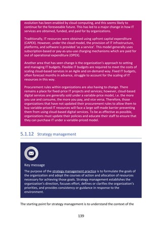 evolution	has	been	enabled	by	cloud	computing,	and	this	seems	likely	to
continue	for	the	foreseeable	future.	This	has	led	to	a	major	change	in	how	IT
services	are	obtained,	funded,	and	paid	for	by	organizations.
Traditionally,	IT	resources	were	obtained	using	upfront	capital	expenditure
(CAPEX).	However,	under	the	cloud	model,	the	provision	of	IT	infrastructure,
platforms,	and	software	is	provided	‘as	a	service’.	This	model	generally	uses
subscription-based	or	pay-as-you-use	charging	mechanisms	which	are	paid	for
out	of	operational	expenditure	(OPEX).
Another	area	that	has	seen	change	is	the	organization’s	approach	to	setting
and	managing	IT	budgets.	Flexible	IT	budgets	are	required	to	meet	the	costs	of
scaling	cloud-based	services	in	an	Agile	and	on-demand	way.	Fixed	IT	budgets,
often	forecast	months	in	advance,	struggle	to	account	for	the	scaling	of	IT
resources	in	this	way.
Procurement	rules	within	organizations	are	also	having	to	change.	There
remains	a	place	for	fixed-price	IT	projects	and	services;	however,	cloud-based
digital	services	are	generally	sold	under	a	variable-price	model,	i.e.	the	more
you	use	and	consume,	the	more	you	pay,	and	vice	versa.	Therefore,	those
organizations	that	have	not	updated	their	procurement	rules	to	allow	them	to
buy	variable-priced	IT	resources	will	face	a	large	self-made	barrier	preventing
them	from	using	cloud-based	digital	services.	To	be	as	effective	as	possible,
organizations	must	update	their	policies	and	educate	their	staff	to	ensure	that
they	can	purchase	IT	under	a	variable-priced	model.
5.1.12 	Strategy	management
Key	message
The	purpose	of	the	strategy	management	practice	is	to	formulate	the	goals	of
the	organization	and	adopt	the	courses	of	action	and	allocation	of	resources
necessary	for	achieving	those	goals.	Strategy	management	establishes	the
organization’s	direction,	focuses	effort,	defines	or	clarifies	the	organization’s
priorities,	and	provides	consistency	or	guidance	in	response	to	the
environment.
The	starting	point	for	strategy	management	is	to	understand	the	context	of	the
139
 