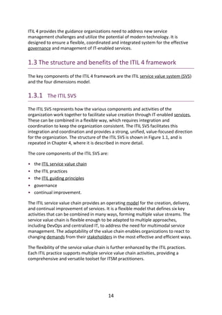 •
•
•
•
•
ITIL	4	provides	the	guidance	organizations	need	to	address	new	service
management	challenges	and	utilize	the	potential	of	modern	technology.	It	is
designed	to	ensure	a	flexible,	coordinated	and	integrated	system	for	the	effective
governance	and	management	of	IT-enabled	services.
1.3	The	structure	and	benefits	of	the	ITIL	4	framework
The	key	components	of	the	ITIL	4	framework	are	the	ITIL	service	value	system	(SVS)
and	the	four	dimensions	model.
1.3.1 	The	ITIL	SVS
The	ITIL	SVS	represents	how	the	various	components	and	activities	of	the
organization	work	together	to	facilitate	value	creation	through	IT-enabled	services.
These	can	be	combined	in	a	flexible	way,	which	requires	integration	and
coordination	to	keep	the	organization	consistent.	The	ITIL	SVS	facilitates	this
integration	and	coordination	and	provides	a	strong,	unified,	value-focused	direction
for	the	organization.	The	structure	of	the	ITIL	SVS	is	shown	in	Figure	1.1,	and	is
repeated	in	Chapter	4,	where	it	is	described	in	more	detail.
The	core	components	of	the	ITIL	SVS	are:
the	ITIL	service	value	chain
the	ITIL	practices
the	ITIL	guiding	principles
governance
continual	improvement.
The	ITIL	service	value	chain	provides	an	operating	model	for	the	creation,	delivery,
and	continual	improvement	of	services.	It	is	a	flexible	model	that	defines	six	key
activities	that	can	be	combined	in	many	ways,	forming	multiple	value	streams.	The
service	value	chain	is	flexible	enough	to	be	adapted	to	multiple	approaches,
including	DevOps	and	centralized	IT,	to	address	the	need	for	multimodal	service
management.	The	adaptability	of	the	value	chain	enables	organizations	to	react	to
changing	demands	from	their	stakeholders	in	the	most	effective	and	efficient	ways.
The	flexibility	of	the	service	value	chain	is	further	enhanced	by	the	ITIL	practices.
Each	ITIL	practice	supports	multiple	service	value	chain	activities,	providing	a
comprehensive	and	versatile	toolset	for	ITSM	practitioners.
14
 