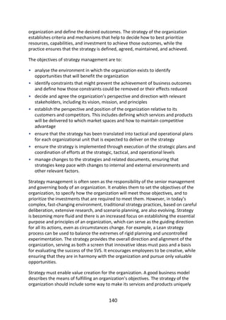 •
•
•
•
•
•
•
organization	and	define	the	desired	outcomes.	The	strategy	of	the	organization
establishes	criteria	and	mechanisms	that	help	to	decide	how	to	best	prioritize
resources,	capabilities,	and	investment	to	achieve	those	outcomes,	while	the
practice	ensures	that	the	strategy	is	defined,	agreed,	maintained,	and	achieved.
The	objectives	of	strategy	management	are	to:
analyse	the	environment	in	which	the	organization	exists	to	identify
opportunities	that	will	benefit	the	organization
identify	constraints	that	might	prevent	the	achievement	of	business	outcomes
and	define	how	those	constraints	could	be	removed	or	their	effects	reduced
decide	and	agree	the	organization’s	perspective	and	direction	with	relevant
stakeholders,	including	its	vision,	mission,	and	principles
establish	the	perspective	and	position	of	the	organization	relative	to	its
customers	and	competitors.	This	includes	defining	which	services	and	products
will	be	delivered	to	which	market	spaces	and	how	to	maintain	competitive
advantage
ensure	that	the	strategy	has	been	translated	into	tactical	and	operational	plans
for	each	organizational	unit	that	is	expected	to	deliver	on	the	strategy
ensure	the	strategy	is	implemented	through	execution	of	the	strategic	plans	and
coordination	of	efforts	at	the	strategic,	tactical,	and	operational	levels
manage	changes	to	the	strategies	and	related	documents,	ensuring	that
strategies	keep	pace	with	changes	to	internal	and	external	environments	and
other	relevant	factors.
Strategy	management	is	often	seen	as	the	responsibility	of	the	senior	management
and	governing	body	of	an	organization.	It	enables	them	to	set	the	objectives	of	the
organization,	to	specify	how	the	organization	will	meet	those	objectives,	and	to
prioritize	the	investments	that	are	required	to	meet	them.	However,	in	today’s
complex,	fast-changing	environment,	traditional	strategy	practices,	based	on	careful
deliberation,	extensive	research,	and	scenario	planning,	are	also	evolving.	Strategy
is	becoming	more	fluid	and	there	is	an	increased	focus	on	establishing	the	essential
purpose	and	principles	of	an	organization,	which	can	serve	as	the	guiding	direction
for	all	its	actions,	even	as	circumstances	change.	For	example,	a	Lean	strategy
process	can	be	used	to	balance	the	extremes	of	rigid	planning	and	uncontrolled
experimentation.	The	strategy	provides	the	overall	direction	and	alignment	of	the
organization,	serving	as	both	a	screen	that	innovative	ideas	must	pass	and	a	basis
for	evaluating	the	success	of	the	SVS.	It	encourages	employees	to	be	creative,	while
ensuring	that	they	are	in	harmony	with	the	organization	and	pursue	only	valuable
opportunities.
Strategy	must	enable	value	creation	for	the	organization.	A	good	business	model
describes	the	means	of	fulfilling	an	organization’s	objectives.	The	strategy	of	the
organization	should	include	some	way	to	make	its	services	and	products	uniquely
140
 
