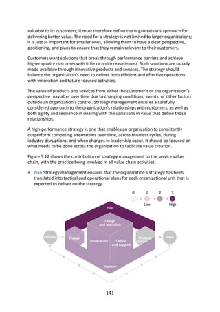 •
valuable	to	its	customers;	it	must	therefore	define	the	organization’s	approach	for
delivering	better	value.	The	need	for	a	strategy	is	not	limited	to	larger	organizations;
it	is	just	as	important	for	smaller	ones,	allowing	them	to	have	a	clear	perspective,
positioning,	and	plans	to	ensure	that	they	remain	relevant	to	their	customers.
Customers	want	solutions	that	break	through	performance	barriers	and	achieve
higher-quality	outcomes	with	little	or	no	increase	in	cost.	Such	solutions	are	usually
made	available	through	innovative	products	and	services.	The	strategy	should
balance	the	organization’s	need	to	deliver	both	efficient	and	effective	operations
with	innovation	and	future-focused	activities.
The	value	of	products	and	services	from	either	the	customer’s	or	the	organization’s
perspective	may	alter	over	time	due	to	changing	conditions,	events,	or	other	factors
outside	an	organization’s	control.	Strategy	management	ensures	a	carefully
considered	approach	to	the	organization’s	relationships	with	customers,	as	well	as
both	agility	and	resilience	in	dealing	with	the	variations	in	value	that	define	those
relationships.
A	high-performance	strategy	is	one	that	enables	an	organization	to	consistently
outperform	competing	alternatives	over	time,	across	business	cycles,	during
industry	disruptions,	and	when	changes	in	leadership	occur.	It	should	be	focused	on
what	needs	to	be	done	across	the	organization	to	facilitate	value	creation.
Figure	5.12	shows	the	contribution	of	strategy	management	to	the	service	value
chain,	with	the	practice	being	involved	in	all	value	chain	activities:
Plan	Strategy	management	ensures	that	the	organization’s	strategy	has	been
translated	into	tactical	and	operational	plans	for	each	organizational	unit	that	is
expected	to	deliver	on	the	strategy.
141
 