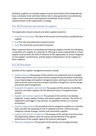 •
•
•
•
•
•
•
•
•
Individual	suppliers	can	provide	support	services	and	products	that	independently
have	a	relatively	minor	and	fairly	indirect	role	in	value	generation,	but	collectively
make	a	much	more	direct	and	important	contribution	to	this	and	the
implementation	of	the	organization’s	strategy.
5.1.13.2	Evaluation	and	selection	of	suppliers
The	organization	should	evaluate	and	select	suppliers	based	on:
Importance	and	impact	The	value	of	the	service	to	the	business,	provided	by	the
supplier
Risk	The	risks	associated	with	using	the	service
Costs	The	cost	of	the	service	and	its	provision.
Other	important	factors	in	evaluating	and	selecting	suppliers	include	the	willingness
or	feasibility	of	a	supplier	to	customize	its	offerings	or	work	cooperatively	in	a	multi-
supplier	environment;	the	level	of	influence	of	the	organization	or	service	integrator
on	the	supplier’s	performance;	and	the	degree	of	dependence	of	one	supplier	on
other	suppliers.
5.1.13.3	Activities
Activities	of	the	supplier	management	practice	include:
Supplier	planning	The	purpose	of	this	activity	is	to	understand	new	or	changed
service	requirements	and	review	relevant	enterprise	documentation	to	develop
a	sourcing	strategy	and	supplier	management	plan,	working	in	conjunction	with
other	practices	such	as	business	analysis,	portfolio	management,	service	design,
and	service	level	management.
Evaluation	of	suppliers	and	contracts	The	purpose	of	this	activity	is	to	identify,
evaluate,	and	select	suppliers	for	the	delivery	of	new	or	changed	business
services.
Supplier	and	contract	negotiation	The	purpose	of	this	activity	is	to	develop,
negotiate,	review,	update,	finalize,	and	award	supplier	contracts.	The	failure	of
negotiations	will	trigger	a	new	contract,	an	updated	contract,	or	a	contract
termination.
Supplier	categorization	This	procedure	aims	to	categorize	suppliers	on	a	periodic
basis	and	after	the	awarding	of	new	or	updated	contracts.	Commonly	used
categories	include	strategic,	tactical,	and	commodity	suppliers.
Supplier	and	contract	management	The	purpose	of	this	activity	is	to	ensure	that
the	organization	obtains	value	for	money	and	the	delivery	of	the	agreed
performance	of	the	supplier	against	the	contract	and	targets.
Warranty	management	The	purpose	of	this	activity	is	to	manage	warranty
144
 