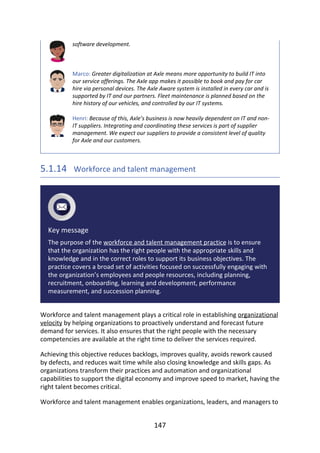 software	development.
Marco:	Greater	digitalization	at	Axle	means	more	opportunity	to	build	IT	into
our	service	offerings.	The	Axle	app	makes	it	possible	to	book	and	pay	for	car
hire	via	personal	devices.	The	Axle	Aware	system	is	installed	in	every	car	and	is
supported	by	IT	and	our	partners.	Fleet	maintenance	is	planned	based	on	the
hire	history	of	our	vehicles,	and	controlled	by	our	IT	systems.
Henri:	Because	of	this,	Axle’s	business	is	now	heavily	dependent	on	IT	and	non-
IT	suppliers.	Integrating	and	coordinating	these	services	is	part	of	supplier
management.	We	expect	our	suppliers	to	provide	a	consistent	level	of	quality
for	Axle	and	our	customers.
5.1.14 	Workforce	and	talent	management
Key	message
The	purpose	of	the	workforce	and	talent	management	practice	is	to	ensure
that	the	organization	has	the	right	people	with	the	appropriate	skills	and
knowledge	and	in	the	correct	roles	to	support	its	business	objectives.	The
practice	covers	a	broad	set	of	activities	focused	on	successfully	engaging	with
the	organization’s	employees	and	people	resources,	including	planning,
recruitment,	onboarding,	learning	and	development,	performance
measurement,	and	succession	planning.
Workforce	and	talent	management	plays	a	critical	role	in	establishing	organizational
velocity	by	helping	organizations	to	proactively	understand	and	forecast	future
demand	for	services.	It	also	ensures	that	the	right	people	with	the	necessary
competencies	are	available	at	the	right	time	to	deliver	the	services	required.
Achieving	this	objective	reduces	backlogs,	improves	quality,	avoids	rework	caused
by	defects,	and	reduces	wait	time	while	also	closing	knowledge	and	skills	gaps.	As
organizations	transform	their	practices	and	automation	and	organizational
capabilities	to	support	the	digital	economy	and	improve	speed	to	market,	having	the
right	talent	becomes	critical.
Workforce	and	talent	management	enables	organizations,	leaders,	and	managers	to
147
 