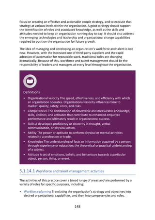 •
•
•
•
•
•
•
focus	on	creating	an	effective	and	actionable	people	strategy,	and	to	execute	that
strategy	at	various	levels	within	the	organization.	A	good	strategy	should	support
the	identification	of	roles	and	associated	knowledge,	as	well	as	the	skills	and
attitudes	needed	to	keep	an	organization	running	day	to	day.	It	should	also	address
the	emerging	technologies	and	leadership	and	organizational	change	capabilities
required	to	position	the	organization	for	future	growth.
The	idea	of	managing	and	developing	an	organization’s	workforce	and	talent	is	not
new.	However,	with	the	increased	use	of	third-party	suppliers	and	the	rapid
adoption	of	automation	for	repeatable	work,	traditional	roles	are	changing
dramatically.	Because	of	this,	workforce	and	talent	management	should	be	the
responsibility	of	leaders	and	managers	at	every	level	throughout	the	organization.
Definitions
Organizational	velocity	The	speed,	effectiveness,	and	efficiency	with	which
an	organization	operates.	Organizational	velocity	influences	time	to
market,	quality,	safety,	costs,	and	risks.
Competencies	The	combination	of	observable	and	measurable	knowledge,
skills,	abilities,	and	attitudes	that	contribute	to	enhanced	employee
performance	and	ultimately	result	in	organizational	success.
Skills	A	developed	proficiency	or	dexterity	in	thought,	verbal
communication,	or	physical	action.
Ability	The	power	or	aptitude	to	perform	physical	or	mental	activities
related	to	a	profession	or	trade.
Knowledge	The	understanding	of	facts	or	information	acquired	by	a	person
through	experience	or	education;	the	theoretical	or	practical	understanding
of	a	subject.
Attitude	A	set	of	emotions,	beliefs,	and	behaviours	towards	a	particular
object,	person,	thing,	or	event.
5.1.14.1	Workforce	and	talent	management	activities
The	activities	of	this	practice	cover	a	broad	range	of	areas	and	are	performed	by	a
variety	of	roles	for	specific	purposes,	including:
Workforce	planning	Translating	the	organization’s	strategy	and	objectives	into
desired	organizational	capabilities,	and	then	into	competencies	and	roles.
148
 