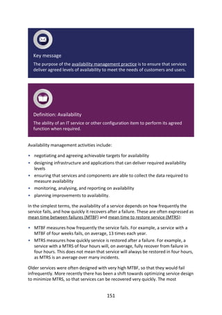•
•
•
•
•
•
•
Key	message
The	purpose	of	the	availability	management	practice	is	to	ensure	that	services
deliver	agreed	levels	of	availability	to	meet	the	needs	of	customers	and	users.
Definition:	Availability
The	ability	of	an	IT	service	or	other	configuration	item	to	perform	its	agreed
function	when	required.
Availability	management	activities	include:
negotiating	and	agreeing	achievable	targets	for	availability
designing	infrastructure	and	applications	that	can	deliver	required	availability
levels
ensuring	that	services	and	components	are	able	to	collect	the	data	required	to
measure	availability
monitoring,	analysing,	and	reporting	on	availability
planning	improvements	to	availability.
In	the	simplest	terms,	the	availability	of	a	service	depends	on	how	frequently	the
service	fails,	and	how	quickly	it	recovers	after	a	failure.	These	are	often	expressed	as
mean	time	between	failures	(MTBF)	and	mean	time	to	restore	service	(MTRS):
MTBF	measures	how	frequently	the	service	fails.	For	example,	a	service	with	a
MTBF	of	four	weeks	fails,	on	average,	13	times	each	year.
MTRS	measures	how	quickly	service	is	restored	after	a	failure.	For	example,	a
service	with	a	MTRS	of	four	hours	will,	on	average,	fully	recover	from	failure	in
four	hours.	This	does	not	mean	that	service	will	always	be	restored	in	four	hours,
as	MTRS	is	an	average	over	many	incidents.
Older	services	were	often	designed	with	very	high	MTBF,	so	that	they	would	fail
infrequently.	More	recently	there	has	been	a	shift	towards	optimizing	service	design
to	minimize	MTRS,	so	that	services	can	be	recovered	very	quickly.	The	most
151
 