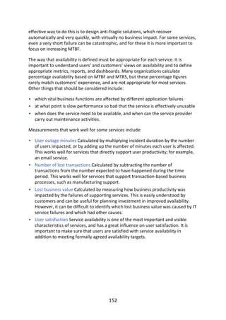 •
•
•
•
•
•
•
effective	way	to	do	this	is	to	design	anti-fragile	solutions,	which	recover
automatically	and	very	quickly,	with	virtually	no	business	impact.	For	some	services,
even	a	very	short	failure	can	be	catastrophic,	and	for	these	it	is	more	important	to
focus	on	increasing	MTBF.
The	way	that	availability	is	defined	must	be	appropriate	for	each	service.	It	is
important	to	understand	users’	and	customers’	views	on	availability	and	to	define
appropriate	metrics,	reports,	and	dashboards.	Many	organizations	calculate
percentage	availability	based	on	MTBF	and	MTRS,	but	these	percentage	figures
rarely	match	customers’	experience,	and	are	not	appropriate	for	most	services.
Other	things	that	should	be	considered	include:
which	vital	business	functions	are	affected	by	different	application	failures
at	what	point	is	slow	performance	so	bad	that	the	service	is	effectively	unusable
when	does	the	service	need	to	be	available,	and	when	can	the	service	provider
carry	out	maintenance	activities.
Measurements	that	work	well	for	some	services	include:
User	outage	minutes	Calculated	by	multiplying	incident	duration	by	the	number
of	users	impacted,	or	by	adding	up	the	number	of	minutes	each	user	is	affected.
This	works	well	for	services	that	directly	support	user	productivity;	for	example,
an	email	service.
Number	of	lost	transactions	Calculated	by	subtracting	the	number	of
transactions	from	the	number	expected	to	have	happened	during	the	time
period.	This	works	well	for	services	that	support	transaction-based	business
processes,	such	as	manufacturing	support.
Lost	business	value	Calculated	by	measuring	how	business	productivity	was
impacted	by	the	failures	of	supporting	services.	This	is	easily	understood	by
customers	and	can	be	useful	for	planning	investment	in	improved	availability.
However,	it	can	be	difficult	to	identify	which	lost	business	value	was	caused	by	IT
service	failures	and	which	had	other	causes.
User	satisfaction	Service	availability	is	one	of	the	most	important	and	visible
characteristics	of	services,	and	has	a	great	influence	on	user	satisfaction.	It	is
important	to	make	sure	that	users	are	satisfied	with	service	availability	in
addition	to	meeting	formally	agreed	availability	targets.
152
 