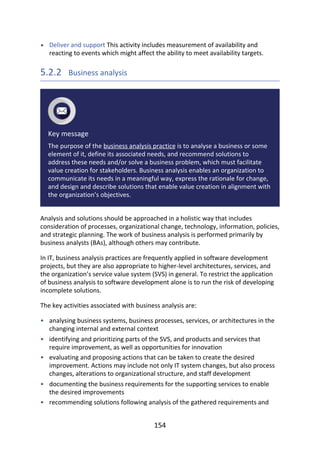 •
•
•
•
•
•
Deliver	and	support	This	activity	includes	measurement	of	availability	and
reacting	to	events	which	might	affect	the	ability	to	meet	availability	targets.
5.2.2 	Business	analysis
Key	message
The	purpose	of	the	business	analysis	practice	is	to	analyse	a	business	or	some
element	of	it,	define	its	associated	needs,	and	recommend	solutions	to
address	these	needs	and/or	solve	a	business	problem,	which	must	facilitate
value	creation	for	stakeholders.	Business	analysis	enables	an	organization	to
communicate	its	needs	in	a	meaningful	way,	express	the	rationale	for	change,
and	design	and	describe	solutions	that	enable	value	creation	in	alignment	with
the	organization’s	objectives.
Analysis	and	solutions	should	be	approached	in	a	holistic	way	that	includes
consideration	of	processes,	organizational	change,	technology,	information,	policies,
and	strategic	planning.	The	work	of	business	analysis	is	performed	primarily	by
business	analysts	(BAs),	although	others	may	contribute.
In	IT,	business	analysis	practices	are	frequently	applied	in	software	development
projects,	but	they	are	also	appropriate	to	higher-level	architectures,	services,	and
the	organization’s	service	value	system	(SVS)	in	general.	To	restrict	the	application
of	business	analysis	to	software	development	alone	is	to	run	the	risk	of	developing
incomplete	solutions.
The	key	activities	associated	with	business	analysis	are:
analysing	business	systems,	business	processes,	services,	or	architectures	in	the
changing	internal	and	external	context
identifying	and	prioritizing	parts	of	the	SVS,	and	products	and	services	that
require	improvement,	as	well	as	opportunities	for	innovation
evaluating	and	proposing	actions	that	can	be	taken	to	create	the	desired
improvement.	Actions	may	include	not	only	IT	system	changes,	but	also	process
changes,	alterations	to	organizational	structure,	and	staff	development
documenting	the	business	requirements	for	the	supporting	services	to	enable
the	desired	improvements
recommending	solutions	following	analysis	of	the	gathered	requirements	and
154
 