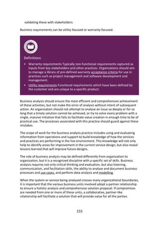 •
•
validating	these	with	stakeholders.
Business	requirements	can	be	utility-focused	or	warranty-focused.
Definitions
Warranty	requirements	Typically	non-functional	requirements	captured	as
inputs	from	key	stakeholders	and	other	practices.	Organizations	should	aim
to	manage	a	library	of	pre-defined	warranty	acceptance	criteria	for	use	in
practices	such	as	project	management	and	software	development	and
management.
Utility	requirements	Functional	requirements	which	have	been	defined	by
the	customer	and	are	unique	to	a	specific	product.
Business	analysis	should	ensure	the	most	efficient	and	comprehensive	achievement
of	these	activities,	but	not	make	the	error	of	analysis	without	intent	of	subsequent
action.	An	organization	should	not	attempt	to	analyse	an	issue	so	deeply	or	for	so
long	that	a	timely	solution	cannot	be	achieved,	or	try	to	solve	every	problem	with	a
single,	massive	initiative	that	fails	to	facilitate	value	creation	in	enough	time	to	be	of
practical	use.	The	processes	associated	with	this	practice	should	guard	against	these
mistakes.
The	scope	of	work	for	the	business	analysis	practice	includes	using	and	evaluating
information	from	operations	and	support	to	build	knowledge	of	how	the	services
and	practices	are	performing	in	the	live	environment.	This	knowledge	will	not	only
help	to	identify	areas	for	improvement	in	the	current	service	design,	but	also	reveal
lessons	learned	that	will	improve	future	designs.
The	role	of	business	analysis	may	be	defined	differently	from	organization	to
organization,	but	it	is	a	recognized	discipline	with	a	specific	set	of	skills.	Business
analysis	requires	not	only	critical	thinking	and	evaluation,	but	also	listening,
communication,	and	facilitation	skills,	the	ability	to	analyse	and	document	business
processes	and	use	cases,	and	perform	data	analysis	and	modelling.
When	the	system	or	service	being	analysed	crosses	many	organizational	boundaries,
it	is	important	that	the	various	business	units	involved	adopt	a	partner	relationship
to	ensure	a	holistic	analysis	and	comprehensive	solution	proposal.	If	compromises
are	needed	from	one	or	more	of	these	units,	a	collaborative,	partner-like
relationship	will	facilitate	a	solution	that	will	provide	value	for	all	the	parties.
155
 