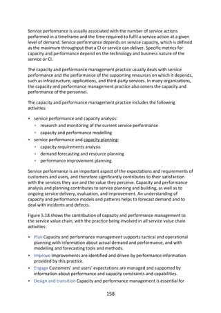 •
•
•
•
•
•
•
•
•
•
•
Service	performance	is	usually	associated	with	the	number	of	service	actions
performed	in	a	timeframe	and	the	time	required	to	fulfil	a	service	action	at	a	given
level	of	demand.	Service	performance	depends	on	service	capacity,	which	is	defined
as	the	maximum	throughput	that	a	CI	or	service	can	deliver.	Specific	metrics	for
capacity	and	performance	depend	on	the	technology	and	business	nature	of	the
service	or	CI.
The	capacity	and	performance	management	practice	usually	deals	with	service
performance	and	the	performance	of	the	supporting	resources	on	which	it	depends,
such	as	infrastructure,	applications,	and	third-party	services.	In	many	organizations,
the	capacity	and	performance	management	practice	also	covers	the	capacity	and
performance	of	the	personnel.
The	capacity	and	performance	management	practice	includes	the	following
activities:
service	performance	and	capacity	analysis:
research	and	monitoring	of	the	current	service	performance
capacity	and	performance	modelling
service	performance	and	capacity	planning:
capacity	requirements	analysis
demand	forecasting	and	resource	planning
performance	improvement	planning.
Service	performance	is	an	important	aspect	of	the	expectations	and	requirements	of
customers	and	users,	and	therefore	significantly	contributes	to	their	satisfaction
with	the	services	they	use	and	the	value	they	perceive.	Capacity	and	performance
analysis	and	planning	contributes	to	service	planning	and	building,	as	well	as	to
ongoing	service	delivery,	evaluation,	and	improvement.	An	understanding	of
capacity	and	performance	models	and	patterns	helps	to	forecast	demand	and	to
deal	with	incidents	and	defects.
Figure	5.18	shows	the	contribution	of	capacity	and	performance	management	to
the	service	value	chain,	with	the	practice	being	involved	in	all	service	value	chain
activities:
Plan	Capacity	and	performance	management	supports	tactical	and	operational
planning	with	information	about	actual	demand	and	performance,	and	with
modelling	and	forecasting	tools	and	methods.
Improve	Improvements	are	identified	and	driven	by	performance	information
provided	by	this	practice.
Engage	Customers’	and	users’	expectations	are	managed	and	supported	by
information	about	performance	and	capacity	constraints	and	capabilities.
Design	and	transition	Capacity	and	performance	management	is	essential	for
158
 