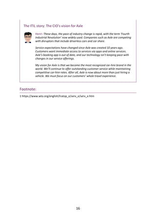 The	ITIL	story:	The	CIO’s	vision	for	Axle
Henri:	These	days,	the	pace	of	industry	change	is	rapid,	with	the	term	‘Fourth
Industrial	Revolution’	now	widely	used.	Companies	such	as	Axle	are	competing
with	disruptors	that	include	driverless	cars	and	car	share.
Service	expectations	have	changed	since	Axle	was	created	10	years	ago.
Customers	want	immediate	access	to	services	via	apps	and	online	services.
Axle’s	booking	app	is	out	of	date,	and	our	technology	isn’t	keeping	pace	with
changes	in	our	service	offerings.
My	vision	for	Axle	is	that	we	become	the	most	recognized	car-hire	brand	in	the
world.	We’ll	continue	to	offer	outstanding	customer	service	while	maintaining
competitive	car-hire	rates.	After	all,	Axle	is	now	about	more	than	just	hiring	a
vehicle.	We	must	focus	on	our	customers’	whole	travel	experience.
Footnote:
1	https://www.wto.org/english/tratop_e/serv_e/serv_e.htm
16
 