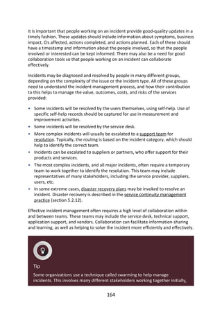 •
•
•
•
•
•
It	is	important	that	people	working	on	an	incident	provide	good-quality	updates	in	a
timely	fashion.	These	updates	should	include	information	about	symptoms,	business
impact,	CIs	affected,	actions	completed,	and	actions	planned.	Each	of	these	should
have	a	timestamp	and	information	about	the	people	involved,	so	that	the	people
involved	or	interested	can	be	kept	informed.	There	may	also	be	a	need	for	good
collaboration	tools	so	that	people	working	on	an	incident	can	collaborate
effectively.
Incidents	may	be	diagnosed	and	resolved	by	people	in	many	different	groups,
depending	on	the	complexity	of	the	issue	or	the	incident	type.	All	of	these	groups
need	to	understand	the	incident	management	process,	and	how	their	contribution
to	this	helps	to	manage	the	value,	outcomes,	costs,	and	risks	of	the	services
provided:
Some	incidents	will	be	resolved	by	the	users	themselves,	using	self-help.	Use	of
specific	self-help	records	should	be	captured	for	use	in	measurement	and
improvement	activities.
Some	incidents	will	be	resolved	by	the	service	desk.
More	complex	incidents	will	usually	be	escalated	to	a	support	team	for
resolution.	Typically,	the	routing	is	based	on	the	incident	category,	which	should
help	to	identify	the	correct	team.
Incidents	can	be	escalated	to	suppliers	or	partners,	who	offer	support	for	their
products	and	services.
The	most	complex	incidents,	and	all	major	incidents,	often	require	a	temporary
team	to	work	together	to	identify	the	resolution.	This	team	may	include
representatives	of	many	stakeholders,	including	the	service	provider,	suppliers,
users,	etc.
In	some	extreme	cases,	disaster	recovery	plans	may	be	invoked	to	resolve	an
incident.	Disaster	recovery	is	described	in	the	service	continuity	management
practice	(section	5.2.12).
Effective	incident	management	often	requires	a	high	level	of	collaboration	within
and	between	teams.	These	teams	may	include	the	service	desk,	technical	support,
application	support,	and	vendors.	Collaboration	can	facilitate	information-sharing
and	learning,	as	well	as	helping	to	solve	the	incident	more	efficiently	and	effectively.
Tip
Some	organizations	use	a	technique	called	swarming	to	help	manage
incidents.	This	involves	many	different	stakeholders	working	together	initially,
164
 