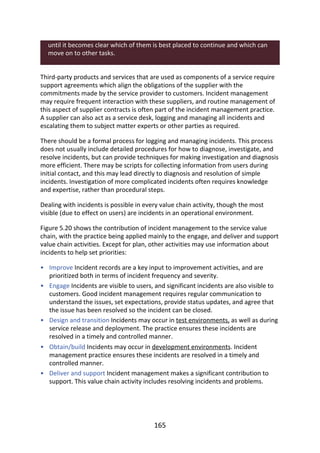 •
•
•
•
•
until	it	becomes	clear	which	of	them	is	best	placed	to	continue	and	which	can
move	on	to	other	tasks.
Third-party	products	and	services	that	are	used	as	components	of	a	service	require
support	agreements	which	align	the	obligations	of	the	supplier	with	the
commitments	made	by	the	service	provider	to	customers.	Incident	management
may	require	frequent	interaction	with	these	suppliers,	and	routine	management	of
this	aspect	of	supplier	contracts	is	often	part	of	the	incident	management	practice.
A	supplier	can	also	act	as	a	service	desk,	logging	and	managing	all	incidents	and
escalating	them	to	subject	matter	experts	or	other	parties	as	required.
There	should	be	a	formal	process	for	logging	and	managing	incidents.	This	process
does	not	usually	include	detailed	procedures	for	how	to	diagnose,	investigate,	and
resolve	incidents,	but	can	provide	techniques	for	making	investigation	and	diagnosis
more	efficient.	There	may	be	scripts	for	collecting	information	from	users	during
initial	contact,	and	this	may	lead	directly	to	diagnosis	and	resolution	of	simple
incidents.	Investigation	of	more	complicated	incidents	often	requires	knowledge
and	expertise,	rather	than	procedural	steps.
Dealing	with	incidents	is	possible	in	every	value	chain	activity,	though	the	most
visible	(due	to	effect	on	users)	are	incidents	in	an	operational	environment.
Figure	5.20	shows	the	contribution	of	incident	management	to	the	service	value
chain,	with	the	practice	being	applied	mainly	to	the	engage,	and	deliver	and	support
value	chain	activities.	Except	for	plan,	other	activities	may	use	information	about
incidents	to	help	set	priorities:
Improve	Incident	records	are	a	key	input	to	improvement	activities,	and	are
prioritized	both	in	terms	of	incident	frequency	and	severity.
Engage	Incidents	are	visible	to	users,	and	significant	incidents	are	also	visible	to
customers.	Good	incident	management	requires	regular	communication	to
understand	the	issues,	set	expectations,	provide	status	updates,	and	agree	that
the	issue	has	been	resolved	so	the	incident	can	be	closed.
Design	and	transition	Incidents	may	occur	in	test	environments,	as	well	as	during
service	release	and	deployment.	The	practice	ensures	these	incidents	are
resolved	in	a	timely	and	controlled	manner.
Obtain/build	Incidents	may	occur	in	development	environments.	Incident
management	practice	ensures	these	incidents	are	resolved	in	a	timely	and
controlled	manner.
Deliver	and	support	Incident	management	makes	a	significant	contribution	to
support.	This	value	chain	activity	includes	resolving	incidents	and	problems.
165
 