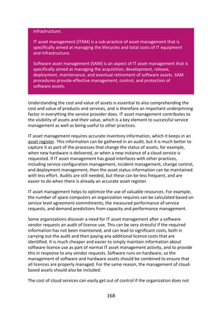 infrastructure.
IT	asset	management	(ITAM)	is	a	sub-practice	of	asset	management	that	is
specifically	aimed	at	managing	the	lifecycles	and	total	costs	of	IT	equipment
and	infrastructure.
Software	asset	management	(SAM)	is	an	aspect	of	IT	asset	management	that	is
specifically	aimed	at	managing	the	acquisition,	development,	release,
deployment,	maintenance,	and	eventual	retirement	of	software	assets.	SAM
procedures	provide	effective	management,	control,	and	protection	of
software	assets.
Understanding	the	cost	and	value	of	assets	is	essential	to	also	comprehending	the
cost	and	value	of	products	and	services,	and	is	therefore	an	important	underpinning
factor	in	everything	the	service	provider	does.	IT	asset	management	contributes	to
the	visibility	of	assets	and	their	value,	which	is	a	key	element	to	successful	service
management	as	well	as	being	useful	to	other	practices.
IT	asset	management	requires	accurate	inventory	information,	which	it	keeps	in	an
asset	register.	This	information	can	be	gathered	in	an	audit,	but	it	is	much	better	to
capture	it	as	part	of	the	processes	that	change	the	status	of	assets,	for	example,
when	new	hardware	is	delivered,	or	when	a	new	instance	of	a	cloud	service	is
requested.	If	IT	asset	management	has	good	interfaces	with	other	practices,
including	service	configuration	management,	incident	management,	change	control,
and	deployment	management,	then	the	asset	status	information	can	be	maintained
with	less	effort.	Audits	are	still	needed,	but	these	can	be	less	frequent,	and	are
easier	to	do	when	there	is	already	an	accurate	asset	register.
IT	asset	management	helps	to	optimize	the	use	of	valuable	resources.	For	example,
the	number	of	spare	computers	an	organization	requires	can	be	calculated	based	on
service	level	agreement	commitments,	the	measured	performance	of	service
requests,	and	demand	predictions	from	capacity	and	performance	management.
Some	organizations	discover	a	need	for	IT	asset	management	after	a	software
vendor	requests	an	audit	of	licence	use.	This	can	be	very	stressful	if	the	required
information	has	not	been	maintained,	and	can	lead	to	significant	costs,	both	in
carrying	out	the	audit	and	then	paying	any	additional	licence	costs	that	are
identified.	It	is	much	cheaper	and	easier	to	simply	maintain	information	about
software	licence	use	as	part	of	normal	IT	asset	management	activity,	and	to	provide
this	in	response	to	any	vendor	requests.	Software	runs	on	hardware,	so	the
management	of	software	and	hardware	assets	should	be	combined	to	ensure	that
all	licences	are	properly	managed.	For	the	same	reason,	the	management	of	cloud-
based	assets	should	also	be	included.
The	cost	of	cloud	services	can	easily	get	out	of	control	if	the	organization	does	not
168
 