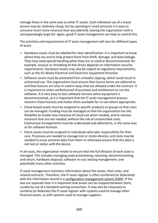 •
•
•
•
manage	these	in	the	same	way	as	other	IT	assets.	Each	individual	use	of	a	cloud
service	may	be	relatively	cheap,	but	by	spending	in	small	amounts	it	is	easy	to
consume	much	more	resource	than	was	planned,	leaving	the	organization	with	a
correspondingly	large	bill.	Again,	good	IT	asset	management	can	help	to	control	this.
The	activities	and	requirements	of	IT	asset	management	will	vary	for	different	types
of	asset:
Hardware	assets	must	be	labelled	for	clear	identification.	It	is	important	to	know
where	they	are	and	to	help	protect	them	from	theft,	damage,	and	data	leakage.
They	may	need	special	handling	when	they	are	re-used	or	decommissioned;	for
example,	erasure	or	shredding	of	disk	drives	depends	on	information	security
requirements.	Hardware	assets	may	also	be	subject	to	regulatory	requirements,
such	as	the	EU	Waste	Electrical	and	Electronic	Equipment	Directive.
Software	assets	must	be	protected	from	unlawful	copying,	which	could	result	in
unlicensed	use.	The	organization	must	ensure	that	licence	terms	are	adhered	to
and	that	licences	are	only	re-used	in	ways	that	are	allowed	under	the	contract.	It
is	important	to	retain	verified	proof	of	purchase	and	entitlement	to	run	the
software.	It	is	very	easy	to	lose	software	licences	when	equipment	is
decommissioned,	so	it	is	important	that	the	IT	asset	management	process
recovers	these	licences	and	makes	them	available	for	re-use	where	appropriate.
Cloud-based	assets	must	be	assigned	to	specific	products	or	groups	so	that	costs
can	be	managed.	Funding	must	be	managed	so	that	the	organization	has	the
flexibility	to	invoke	new	instances	of	cloud	use	when	needed,	and	to	remove
instances	that	are	not	needed,	without	the	risk	of	uncontrolled	costs.
Contractual	arrangements	must	be	understood	and	adhered	to,	in	the	same	way
as	for	software	licences.
Client	assets	must	be	assigned	to	individuals	who	take	responsibility	for	their
care.	Processes	are	needed	to	manage	lost	or	stolen	devices,	and	tools	may	be
needed	to	erase	sensitive	data	from	them	or	otherwise	ensure	that	this	data	is
not	lost	or	stolen	with	the	device.
In	all	cases,	the	organization	needs	to	ensure	that	the	full	lifecycle	of	each	asset	is
managed.	This	includes	managing	asset	provisioning;	receiving,	decommissioning,
and	return;	hardware	disposal;	software	re-use;	leasing	management;	and
potentially	many	other	activities.
IT	asset	management	maintains	information	about	the	assets,	their	costs,	and
related	contracts.	Therefore,	the	IT	asset	register	is	often	combined	(or	federated)
with	the	information	stored	in	a	configuration	management	system	(CMS).	If	the
two	are	separate	then	it	is	important	that	assets	can	be	mapped	between	them,
usually	by	use	of	a	standard	naming	convention.	It	may	also	be	necessary	to
combine	(or	federate)	the	IT	asset	register	with	systems	used	to	manage	other
financial	assets,	or	with	systems	used	to	manage	suppliers.
169
 