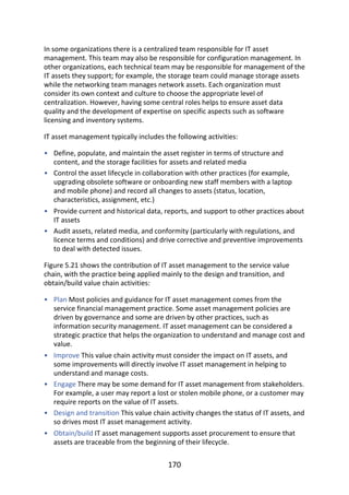•
•
•
•
•
•
•
•
•
In	some	organizations	there	is	a	centralized	team	responsible	for	IT	asset
management.	This	team	may	also	be	responsible	for	configuration	management.	In
other	organizations,	each	technical	team	may	be	responsible	for	management	of	the
IT	assets	they	support;	for	example,	the	storage	team	could	manage	storage	assets
while	the	networking	team	manages	network	assets.	Each	organization	must
consider	its	own	context	and	culture	to	choose	the	appropriate	level	of
centralization.	However,	having	some	central	roles	helps	to	ensure	asset	data
quality	and	the	development	of	expertise	on	specific	aspects	such	as	software
licensing	and	inventory	systems.
IT	asset	management	typically	includes	the	following	activities:
Define,	populate,	and	maintain	the	asset	register	in	terms	of	structure	and
content,	and	the	storage	facilities	for	assets	and	related	media
Control	the	asset	lifecycle	in	collaboration	with	other	practices	(for	example,
upgrading	obsolete	software	or	onboarding	new	staff	members	with	a	laptop
and	mobile	phone)	and	record	all	changes	to	assets	(status,	location,
characteristics,	assignment,	etc.)
Provide	current	and	historical	data,	reports,	and	support	to	other	practices	about
IT	assets
Audit	assets,	related	media,	and	conformity	(particularly	with	regulations,	and
licence	terms	and	conditions)	and	drive	corrective	and	preventive	improvements
to	deal	with	detected	issues.
Figure	5.21	shows	the	contribution	of	IT	asset	management	to	the	service	value
chain,	with	the	practice	being	applied	mainly	to	the	design	and	transition,	and
obtain/build	value	chain	activities:
Plan	Most	policies	and	guidance	for	IT	asset	management	comes	from	the
service	financial	management	practice.	Some	asset	management	policies	are
driven	by	governance	and	some	are	driven	by	other	practices,	such	as
information	security	management.	IT	asset	management	can	be	considered	a
strategic	practice	that	helps	the	organization	to	understand	and	manage	cost	and
value.
Improve	This	value	chain	activity	must	consider	the	impact	on	IT	assets,	and
some	improvements	will	directly	involve	IT	asset	management	in	helping	to
understand	and	manage	costs.
Engage	There	may	be	some	demand	for	IT	asset	management	from	stakeholders.
For	example,	a	user	may	report	a	lost	or	stolen	mobile	phone,	or	a	customer	may
require	reports	on	the	value	of	IT	assets.
Design	and	transition	This	value	chain	activity	changes	the	status	of	IT	assets,	and
so	drives	most	IT	asset	management	activity.
Obtain/build	IT	asset	management	supports	asset	procurement	to	ensure	that
assets	are	traceable	from	the	beginning	of	their	lifecycle.
170
 