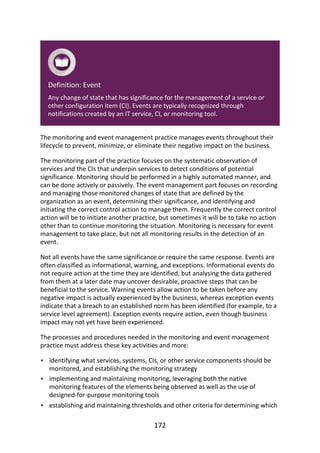 •
•
•
Definition:	Event
Any	change	of	state	that	has	significance	for	the	management	of	a	service	or
other	configuration	item	(CI).	Events	are	typically	recognized	through
notifications	created	by	an	IT	service,	CI,	or	monitoring	tool.
The	monitoring	and	event	management	practice	manages	events	throughout	their
lifecycle	to	prevent,	minimize,	or	eliminate	their	negative	impact	on	the	business.
The	monitoring	part	of	the	practice	focuses	on	the	systematic	observation	of
services	and	the	CIs	that	underpin	services	to	detect	conditions	of	potential
significance.	Monitoring	should	be	performed	in	a	highly	automated	manner,	and
can	be	done	actively	or	passively.	The	event	management	part	focuses	on	recording
and	managing	those	monitored	changes	of	state	that	are	defined	by	the
organization	as	an	event,	determining	their	significance,	and	identifying	and
initiating	the	correct	control	action	to	manage	them.	Frequently	the	correct	control
action	will	be	to	initiate	another	practice,	but	sometimes	it	will	be	to	take	no	action
other	than	to	continue	monitoring	the	situation.	Monitoring	is	necessary	for	event
management	to	take	place,	but	not	all	monitoring	results	in	the	detection	of	an
event.
Not	all	events	have	the	same	significance	or	require	the	same	response.	Events	are
often	classified	as	informational,	warning,	and	exceptions.	Informational	events	do
not	require	action	at	the	time	they	are	identified,	but	analysing	the	data	gathered
from	them	at	a	later	date	may	uncover	desirable,	proactive	steps	that	can	be
beneficial	to	the	service.	Warning	events	allow	action	to	be	taken	before	any
negative	impact	is	actually	experienced	by	the	business,	whereas	exception	events
indicate	that	a	breach	to	an	established	norm	has	been	identified	(for	example,	to	a
service	level	agreement).	Exception	events	require	action,	even	though	business
impact	may	not	yet	have	been	experienced.
The	processes	and	procedures	needed	in	the	monitoring	and	event	management
practice	must	address	these	key	activities	and	more:
identifying	what	services,	systems,	CIs,	or	other	service	components	should	be
monitored,	and	establishing	the	monitoring	strategy
implementing	and	maintaining	monitoring,	leveraging	both	the	native
monitoring	features	of	the	elements	being	observed	as	well	as	the	use	of
designed-for-purpose	monitoring	tools
establishing	and	maintaining	thresholds	and	other	criteria	for	determining	which
172
 