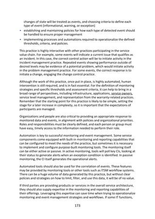 •
•
changes	of	state	will	be	treated	as	events,	and	choosing	criteria	to	define	each
type	of	event	(informational,	warning,	or	exception)
establishing	and	maintaining	policies	for	how	each	type	of	detected	event	should
be	handled	to	ensure	proper	management
implementing	processes	and	automations	required	to	operationalize	the	defined
thresholds,	criteria,	and	policies.
This	practice	is	highly	interactive	with	other	practices	participating	in	the	service
value	chain.	For	example,	some	events	will	indicate	a	current	issue	that	qualifies	as
an	incident.	In	this	case,	the	correct	control	action	will	be	to	initiate	activity	in	the
incident	management	practice.	Repeated	events	showing	performance	outside	of
desired	levels	may	be	evidence	of	a	potential	problem,	which	would	initiate	activity
in	the	problem	management	practice.	For	some	events,	the	correct	response	is	to
initiate	a	change,	engaging	the	change	control	practice.
Although	the	work	of	this	practice,	once	put	in	place,	is	highly	automated,	human
intervention	is	still	required,	and	is	in	fact	essential.	For	the	definition	of	monitoring
strategies	and	specific	thresholds	and	assessment	criteria,	it	can	help	to	bring	in	a
broad	range	of	perspectives,	including	infrastructure,	applications,	service	owners,
service	level	management,	and	representation	from	the	warranty-related	practices.
Remember	that	the	starting	point	for	this	practice	is	likely	to	be	simple,	setting	the
stage	for	a	later	increase	in	complexity,	so	it	is	important	that	the	expectations	of
participants	are	managed.
Organizations	and	people	are	also	critical	to	providing	an	appropriate	response	to
monitored	data	and	events,	in	alignment	with	policies	and	organizational	priorities.
Roles	and	responsibilities	must	be	clearly	defined,	and	each	person	or	group	must
have	easy,	timely	access	to	the	information	needed	to	perform	their	role.
Automation	is	key	to	successful	monitoring	and	event	management.	Some	service
components	come	equipped	with	built-in	monitoring	and	reporting	capabilities	that
can	be	configured	to	meet	the	needs	of	the	practice,	but	sometimes	it	is	necessary
to	implement	and	configure	purpose-built	monitoring	tools.	The	monitoring	itself
can	be	either	active	or	passive.	In	active	monitoring,	tools	will	poll	key	CIs,	looking	at
their	status	to	generate	alerts	when	an	exception	condition	is	identified.	In	passive
monitoring,	the	CI	itself	generates	the	operational	alerts.
Automated	tools	should	also	be	used	for	the	correlation	of	events.	These	features
may	be	provided	by	monitoring	tools	or	other	tools	such	as	ITSM	workflow	systems.
There	can	be	a	huge	volume	of	data	generated	by	this	practice,	but	without	clear
policies	and	strategies	on	how	to	limit,	filter,	and	use	this	data,	it	will	be	of	no	value.
If	third	parties	are	providing	products	or	services	in	the	overall	service	architecture,
they	should	also	supply	expertise	in	the	monitoring	and	reporting	capabilities	of
their	offerings.	Leveraging	this	expertise	can	save	time	when	trying	to	operationalize
monitoring	and	event	management	strategies	and	workflows.	If	some	IT	functions,
173
 