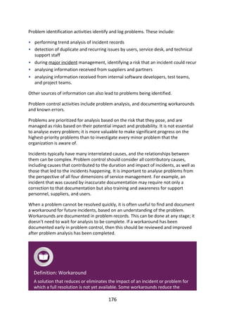 •
•
•
•
•
Problem	identification	activities	identify	and	log	problems.	These	include:
performing	trend	analysis	of	incident	records
detection	of	duplicate	and	recurring	issues	by	users,	service	desk,	and	technical
support	staff
during	major	incident	management,	identifying	a	risk	that	an	incident	could	recur
analysing	information	received	from	suppliers	and	partners
analysing	information	received	from	internal	software	developers,	test	teams,
and	project	teams.
Other	sources	of	information	can	also	lead	to	problems	being	identified.
Problem	control	activities	include	problem	analysis,	and	documenting	workarounds
and	known	errors.
Problems	are	prioritized	for	analysis	based	on	the	risk	that	they	pose,	and	are
managed	as	risks	based	on	their	potential	impact	and	probability.	It	is	not	essential
to	analyse	every	problem;	it	is	more	valuable	to	make	significant	progress	on	the
highest-priority	problems	than	to	investigate	every	minor	problem	that	the
organization	is	aware	of.
Incidents	typically	have	many	interrelated	causes,	and	the	relationships	between
them	can	be	complex.	Problem	control	should	consider	all	contributory	causes,
including	causes	that	contributed	to	the	duration	and	impact	of	incidents,	as	well	as
those	that	led	to	the	incidents	happening.	It	is	important	to	analyse	problems	from
the	perspective	of	all	four	dimensions	of	service	management.	For	example,	an
incident	that	was	caused	by	inaccurate	documentation	may	require	not	only	a
correction	to	that	documentation	but	also	training	and	awareness	for	support
personnel,	suppliers,	and	users.
When	a	problem	cannot	be	resolved	quickly,	it	is	often	useful	to	find	and	document
a	workaround	for	future	incidents,	based	on	an	understanding	of	the	problem.
Workarounds	are	documented	in	problem	records.	This	can	be	done	at	any	stage;	it
doesn’t	need	to	wait	for	analysis	to	be	complete.	If	a	workaround	has	been
documented	early	in	problem	control,	then	this	should	be	reviewed	and	improved
after	problem	analysis	has	been	completed.
Definition:	Workaround
A	solution	that	reduces	or	eliminates	the	impact	of	an	incident	or	problem	for
which	a	full	resolution	is	not	yet	available.	Some	workarounds	reduce	the
176
 
