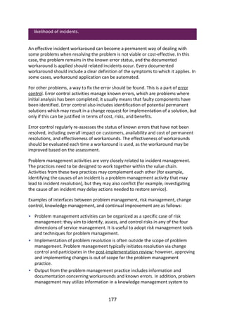 •
•
•
likelihood	of	incidents.
An	effective	incident	workaround	can	become	a	permanent	way	of	dealing	with
some	problems	when	resolving	the	problem	is	not	viable	or	cost-effective.	In	this
case,	the	problem	remains	in	the	known	error	status,	and	the	documented
workaround	is	applied	should	related	incidents	occur.	Every	documented
workaround	should	include	a	clear	definition	of	the	symptoms	to	which	it	applies.	In
some	cases,	workaround	application	can	be	automated.
For	other	problems,	a	way	to	fix	the	error	should	be	found.	This	is	a	part	of	error
control.	Error	control	activities	manage	known	errors,	which	are	problems	where
initial	analysis	has	been	completed;	it	usually	means	that	faulty	components	have
been	identified.	Error	control	also	includes	identification	of	potential	permanent
solutions	which	may	result	in	a	change	request	for	implementation	of	a	solution,	but
only	if	this	can	be	justified	in	terms	of	cost,	risks,	and	benefits.
Error	control	regularly	re-assesses	the	status	of	known	errors	that	have	not	been
resolved,	including	overall	impact	on	customers,	availability	and	cost	of	permanent
resolutions,	and	effectiveness	of	workarounds.	The	effectiveness	of	workarounds
should	be	evaluated	each	time	a	workaround	is	used,	as	the	workaround	may	be
improved	based	on	the	assessment.
Problem	management	activities	are	very	closely	related	to	incident	management.
The	practices	need	to	be	designed	to	work	together	within	the	value	chain.
Activities	from	these	two	practices	may	complement	each	other	(for	example,
identifying	the	causes	of	an	incident	is	a	problem	management	activity	that	may
lead	to	incident	resolution),	but	they	may	also	conflict	(for	example,	investigating
the	cause	of	an	incident	may	delay	actions	needed	to	restore	service).
Examples	of	interfaces	between	problem	management,	risk	management,	change
control,	knowledge	management,	and	continual	improvement	are	as	follows:
Problem	management	activities	can	be	organized	as	a	specific	case	of	risk
management:	they	aim	to	identify,	assess,	and	control	risks	in	any	of	the	four
dimensions	of	service	management.	It	is	useful	to	adopt	risk	management	tools
and	techniques	for	problem	management.
Implementation	of	problem	resolution	is	often	outside	the	scope	of	problem
management.	Problem	management	typically	initiates	resolution	via	change
control	and	participates	in	the	post-implementation	review;	however,	approving
and	implementing	changes	is	out	of	scope	for	the	problem	management
practice.
Output	from	the	problem	management	practice	includes	information	and
documentation	concerning	workarounds	and	known	errors.	In	addition,	problem
management	may	utilize	information	in	a	knowledge	management	system	to
177
 