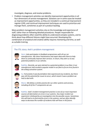 •
investigate,	diagnose,	and	resolve	problems.
Problem	management	activities	can	identify	improvement	opportunities	in	all
four	dimensions	of	service	management.	Solutions	can	in	some	cases	be	treated
as	improvement	opportunities,	so	they	are	included	in	a	continual	improvement
register	(CIR),	and	continual	improvement	techniques	are	used	to	prioritize	and
manage	them,	sometimes	as	part	of	a	product	backlog.
Many	problem	management	activities	rely	on	the	knowledge	and	experience	of
staff,	rather	than	on	following	detailed	procedures.	People	responsible	for
diagnosing	problems	often	need	the	ability	to	understand	complex	systems,	and	to
think	about	how	different	failures	might	have	occurred.	Developing	this
combination	of	analytical	and	creative	ability	requires	mentoring	and	time,	as	well
as	suitable	training.
The	ITIL	story:	Axle’s	problem	management
Henri:	Axle	participates	in	feedback	programmes	with	all	our	car
manufacturers.	We	share	maintenance	and	repair	data	with	them	to	help
them	to	continually	improve	their	services.	In	return,	they	alert	us	to	any
potential	problems	in	our	vehicles.
Radhika:	Recently,	we	were	alerted	to	a	potential	problem	in	our	fleet.	A	car
manufacturer	had	recalled	a	popular	model	in	our	fleet	to	fix	an	error	found	in
the	airbag	activation	system.
Su:	Fortunately	it	was	found	before	Axle	experienced	any	incidents,	but	there
was	still	the	potential	for	issues	to	occur,	which	meant	it	was	a	problem	we
had	to	deal	with.
Marco:	We	follow	a	similar	practice	for	our	other	systems	and	services,
including	all	of	the	IT	components	we	use.
Radhika:	Axle’s	incident	management	practice	is	one	of	our	most	important
sources	of	information	on	errors	in	our	systems.	Any	major	incident	we
experience	is	followed	by	an	investigation	into	the	possible	causes.	Sometimes
this	will	lead	us	to	find	and	fix	errors	in	the	systems,	and	we	often	identify
ways	to	decrease	the	number	of	incidents	Axle	will	have	in	the	future.
178
 