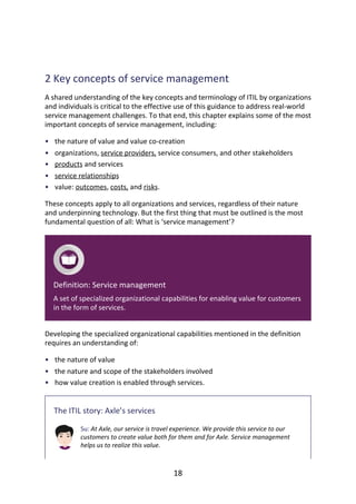 •
•
•
•
•
•
•
•
	
2	Key	concepts	of	service	management
A	shared	understanding	of	the	key	concepts	and	terminology	of	ITIL	by	organizations
and	individuals	is	critical	to	the	effective	use	of	this	guidance	to	address	real-world
service	management	challenges.	To	that	end,	this	chapter	explains	some	of	the	most
important	concepts	of	service	management,	including:
the	nature	of	value	and	value	co-creation
organizations,	service	providers,	service	consumers,	and	other	stakeholders
products	and	services
service	relationships
value:	outcomes,	costs,	and	risks.
These	concepts	apply	to	all	organizations	and	services,	regardless	of	their	nature
and	underpinning	technology.	But	the	first	thing	that	must	be	outlined	is	the	most
fundamental	question	of	all:	What	is	‘service	management’?
Definition:	Service	management
A	set	of	specialized	organizational	capabilities	for	enabling	value	for	customers
in	the	form	of	services.
Developing	the	specialized	organizational	capabilities	mentioned	in	the	definition
requires	an	understanding	of:
the	nature	of	value
the	nature	and	scope	of	the	stakeholders	involved
how	value	creation	is	enabled	through	services.
The	ITIL	story:	Axle’s	services
Su:	At	Axle,	our	service	is	travel	experience.	We	provide	this	service	to	our
customers	to	create	value	both	for	them	and	for	Axle.	Service	management
helps	us	to	realize	this	value.
18
 