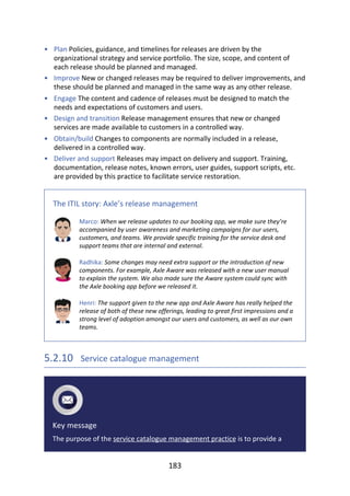 •
•
•
•
•
•
Plan	Policies,	guidance,	and	timelines	for	releases	are	driven	by	the
organizational	strategy	and	service	portfolio.	The	size,	scope,	and	content	of
each	release	should	be	planned	and	managed.
Improve	New	or	changed	releases	may	be	required	to	deliver	improvements,	and
these	should	be	planned	and	managed	in	the	same	way	as	any	other	release.
Engage	The	content	and	cadence	of	releases	must	be	designed	to	match	the
needs	and	expectations	of	customers	and	users.
Design	and	transition	Release	management	ensures	that	new	or	changed
services	are	made	available	to	customers	in	a	controlled	way.
Obtain/build	Changes	to	components	are	normally	included	in	a	release,
delivered	in	a	controlled	way.
Deliver	and	support	Releases	may	impact	on	delivery	and	support.	Training,
documentation,	release	notes,	known	errors,	user	guides,	support	scripts,	etc.
are	provided	by	this	practice	to	facilitate	service	restoration.
The	ITIL	story:	Axle’s	release	management
Marco:	When	we	release	updates	to	our	booking	app,	we	make	sure	they’re
accompanied	by	user	awareness	and	marketing	campaigns	for	our	users,
customers,	and	teams.	We	provide	specific	training	for	the	service	desk	and
support	teams	that	are	internal	and	external.
Radhika:	Some	changes	may	need	extra	support	or	the	introduction	of	new
components.	For	example,	Axle	Aware	was	released	with	a	new	user	manual
to	explain	the	system.	We	also	made	sure	the	Aware	system	could	sync	with
the	Axle	booking	app	before	we	released	it.
Henri:	The	support	given	to	the	new	app	and	Axle	Aware	has	really	helped	the
release	of	both	of	these	new	offerings,	leading	to	great	first	impressions	and	a
strong	level	of	adoption	amongst	our	users	and	customers,	as	well	as	our	own
teams.
5.2.10 	Service	catalogue	management
Key	message
The	purpose	of	the	service	catalogue	management	practice	is	to	provide	a
183
 