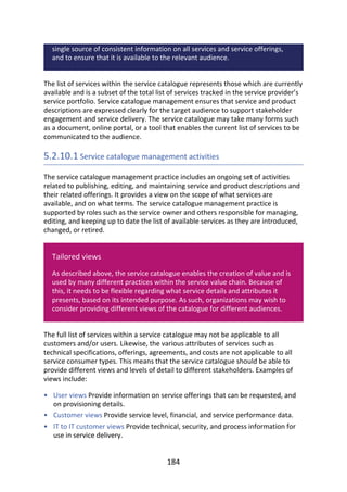 •
•
•
single	source	of	consistent	information	on	all	services	and	service	offerings,
and	to	ensure	that	it	is	available	to	the	relevant	audience.
The	list	of	services	within	the	service	catalogue	represents	those	which	are	currently
available	and	is	a	subset	of	the	total	list	of	services	tracked	in	the	service	provider’s
service	portfolio.	Service	catalogue	management	ensures	that	service	and	product
descriptions	are	expressed	clearly	for	the	target	audience	to	support	stakeholder
engagement	and	service	delivery.	The	service	catalogue	may	take	many	forms	such
as	a	document,	online	portal,	or	a	tool	that	enables	the	current	list	of	services	to	be
communicated	to	the	audience.
5.2.10.1	Service	catalogue	management	activities
The	service	catalogue	management	practice	includes	an	ongoing	set	of	activities
related	to	publishing,	editing,	and	maintaining	service	and	product	descriptions	and
their	related	offerings.	It	provides	a	view	on	the	scope	of	what	services	are
available,	and	on	what	terms.	The	service	catalogue	management	practice	is
supported	by	roles	such	as	the	service	owner	and	others	responsible	for	managing,
editing,	and	keeping	up	to	date	the	list	of	available	services	as	they	are	introduced,
changed,	or	retired.
Tailored	views
As	described	above,	the	service	catalogue	enables	the	creation	of	value	and	is
used	by	many	different	practices	within	the	service	value	chain.	Because	of
this,	it	needs	to	be	flexible	regarding	what	service	details	and	attributes	it
presents,	based	on	its	intended	purpose.	As	such,	organizations	may	wish	to
consider	providing	different	views	of	the	catalogue	for	different	audiences.
The	full	list	of	services	within	a	service	catalogue	may	not	be	applicable	to	all
customers	and/or	users.	Likewise,	the	various	attributes	of	services	such	as
technical	specifications,	offerings,	agreements,	and	costs	are	not	applicable	to	all
service	consumer	types.	This	means	that	the	service	catalogue	should	be	able	to
provide	different	views	and	levels	of	detail	to	different	stakeholders.	Examples	of
views	include:
User	views	Provide	information	on	service	offerings	that	can	be	requested,	and
on	provisioning	details.
Customer	views	Provide	service	level,	financial,	and	service	performance	data.
IT	to	IT	customer	views	Provide	technical,	security,	and	process	information	for
use	in	service	delivery.
184
 
