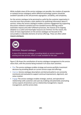 •
•
•
While	multiple	views	of	the	service	catalogue	are	possible,	the	creation	of	separate
or	isolated	service	catalogues	within	different	technology	systems	should	be
avoided	if	possible	as	this	will	promote	segregation,	variability,	and	complexity.
For	the	service	catalogue	to	be	perceived	as	useful	by	the	customer	organization	it
must	do	more	than	provide	a	static	platform	for	publishing	information	about	IT
services.	Unless	the	service	catalogue	enables	customer	engagement	by	supporting
discussions	related	to	standard	and	non-standard	service	offerings	and/or
automates	request	and	order	fulfilment	processes,	the	chances	of	its	ongoing
adoption	as	a	useful	and	meaningful	resource	are	minimal.	For	this	reason,	the
views	of	many	organizations	on	the	service	catalogue	are	focused	on	the
consumable	or	orderable	elements	of	service	offerings.	These	are	often	called
request	catalogues.
Definition:	Request	catalogue
A	view	of	the	service	catalogue,	providing	details	on	service	requests	for
existing	and	new	services,	which	is	made	available	for	the	user.
Figure	5.28	shows	the	contribution	of	service	catalogue	management	to	the	service
value	chain,	with	the	practice	being	involved	in	all	value	chain	activities:
Plan	The	service	catalogue	enables	strategy	and	service	portfolio	investment
decisions	by	providing	details	on	current	service	scope	and	offerings.
Improve	Service	catalogue	descriptions	and	demand	patterns	are	constantly
monitored	and	evaluated	to	support	continual	improvement,	alignment,	and
value	creation.
Engage	The	service	catalogue	enables	strategic,	tactical,	and	operational
relationships	with	customers	and	users	by	enabling	and	potentially	automating
various	aspects	of	practices	such	as	relationship	management,	request
management,	and	the	service	desk.
185
 