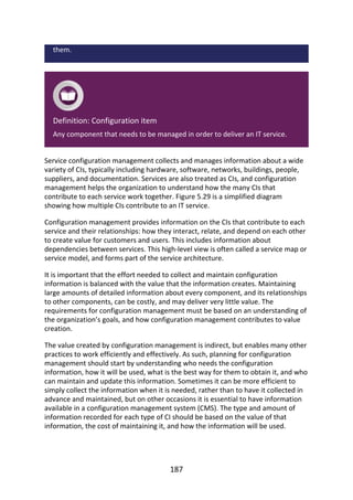 them.
Definition:	Configuration	item
Any	component	that	needs	to	be	managed	in	order	to	deliver	an	IT	service.
Service	configuration	management	collects	and	manages	information	about	a	wide
variety	of	CIs,	typically	including	hardware,	software,	networks,	buildings,	people,
suppliers,	and	documentation.	Services	are	also	treated	as	CIs,	and	configuration
management	helps	the	organization	to	understand	how	the	many	CIs	that
contribute	to	each	service	work	together.	Figure	5.29	is	a	simplified	diagram
showing	how	multiple	CIs	contribute	to	an	IT	service.
Configuration	management	provides	information	on	the	CIs	that	contribute	to	each
service	and	their	relationships:	how	they	interact,	relate,	and	depend	on	each	other
to	create	value	for	customers	and	users.	This	includes	information	about
dependencies	between	services.	This	high-level	view	is	often	called	a	service	map	or
service	model,	and	forms	part	of	the	service	architecture.
It	is	important	that	the	effort	needed	to	collect	and	maintain	configuration
information	is	balanced	with	the	value	that	the	information	creates.	Maintaining
large	amounts	of	detailed	information	about	every	component,	and	its	relationships
to	other	components,	can	be	costly,	and	may	deliver	very	little	value.	The
requirements	for	configuration	management	must	be	based	on	an	understanding	of
the	organization’s	goals,	and	how	configuration	management	contributes	to	value
creation.
The	value	created	by	configuration	management	is	indirect,	but	enables	many	other
practices	to	work	efficiently	and	effectively.	As	such,	planning	for	configuration
management	should	start	by	understanding	who	needs	the	configuration
information,	how	it	will	be	used,	what	is	the	best	way	for	them	to	obtain	it,	and	who
can	maintain	and	update	this	information.	Sometimes	it	can	be	more	efficient	to
simply	collect	the	information	when	it	is	needed,	rather	than	to	have	it	collected	in
advance	and	maintained,	but	on	other	occasions	it	is	essential	to	have	information
available	in	a	configuration	management	system	(CMS).	The	type	and	amount	of
information	recorded	for	each	type	of	CI	should	be	based	on	the	value	of	that
information,	the	cost	of	maintaining	it,	and	how	the	information	will	be	used.
187
 