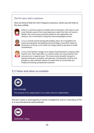 The	ITIL	story:	Axle’s	customers
Here	are	three	of	Axle	Car	Hire’s	frequent	customers,	whom	you	will	meet	as
the	story	unfolds:
Ichika	Is	a	university	student	on	holiday	with	no	fixed	plans.	She	hopes	to	visit
music	festivals	as	part	of	her	travel	experience.	Apart	from	that,	her	travel	is
flexible.	She	is	tech-savvy	and	quickly	adapts	to	new	applications	and
solutions.	She	is	interested	in	trying	new	and	exciting	digital	services.
Faruq	Is	recently	retired	and	typically	holidays	alone.	He	is	thoughtful	and
enjoys	learning	about	and	adopting	new	technology.	Faruq	often	makes	his
travel	plans	on	the	go,	as	his	needs	can	change,	based	on	personal	or	health
considerations.
Amelia	Is	the	facilities	manager	at	an	organic	food	distribution	company	called
Food	for	Fuel.	Their	head	office	is	in	central	London,	but	many	Food	for	Fuel
consumers	are	in	regional	areas.	This	means	access	by	public	transport	is
typically	infrequent,	unreliable,	and	expensive.	Consequently,	Food	for	Fuel
provides	its	sales	staff	with	vehicles	to	enable	them	to	conveniently	and
reliably	visit	existing	and	potential	customers.
2.1	Value	and	value	co-creation
Key	message
The	purpose	of	an	organization	is	to	create	value	for	stakeholders.
The	term	‘value’	is	used	regularly	in	service	management,	and	it	is	a	key	focus	of	ITIL
4;	it	must	therefore	be	clearly	defined.
Definition:	Value
19
 