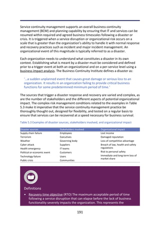 •
Service	continuity	management	supports	an	overall	business	continuity
management	(BCM)	and	planning	capability	by	ensuring	that	IT	and	services	can	be
resumed	within	required	and	agreed	business	timescales	following	a	disaster	or
crisis.	It	is	triggered	when	a	service	disruption	or	organizational	risk	occurs	on	a
scale	that	is	greater	than	the	organization’s	ability	to	handle	it	with	normal	response
and	recovery	practices	such	as	incident	and	major	incident	management.	An
organizational	event	of	this	magnitude	is	typically	referred	to	as	a	disaster.
Each	organization	needs	to	understand	what	constitutes	a	disaster	in	its	own
context.	Establishing	what	is	meant	by	a	disaster	must	be	considered	and	defined
prior	to	a	trigger	event	at	both	an	organizational	and	on	a	per-service	level	using	a
business	impact	analysis.	The	Business	Continuity	Institute	defines	a	disaster	as:
‘…a	sudden	unplanned	event	that	causes	great	damage	or	serious	loss	to	an
organization.	It	results	in	an	organization	failing	to	provide	critical	business
functions	for	some	predetermined	minimum	period	of	time.’
The	sources	that	trigger	a	disaster	response	and	recovery	are	varied	and	complex,	as
are	the	number	of	stakeholders	and	the	different	aspects	of	potential	organizational
impact.	The	complex	risk	management	conditions	related	to	the	examples	in	Table
5.3	make	it	imperative	that	the	service	continuity	management	practice	be
thoroughly	thought	out,	designed	for	flexibility,	and	tested	on	a	regular	basis	to
ensure	that	services	can	be	recovered	at	a	speed	necessary	for	business	survival.
Table	5.3	Examples	of	disaster	sources,	stakeholders	involved,	and	organizational	impact
Disaster	sources Stakeholders	involved Organizational	impact
Supply	chain	failure
Terrorism
Weather
Cyber	attack
Health	emergency
Political	or	economic	event
Technology	failure
Public	crisis
Employees
Executives
Governing	body
Suppliers
IT	teams
Customers
Users
Communities
Lost	income
Damaged	reputation
Loss	of	competitive	advantage
Breach	of	law,	health	and	safety
regulations
Risk	to	personal	safety
Immediate	and	long-term	loss	of
market	share
Definitions
Recovery	time	objective	(RTO)	The	maximum	acceptable	period	of	time
following	a	service	disruption	that	can	elapse	before	the	lack	of	business
functionality	severely	impacts	the	organization.	This	represents	the
191
 