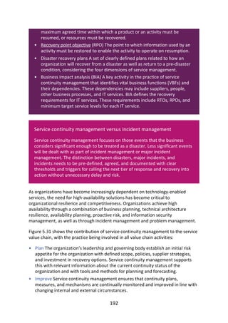 •
•
•
•
•
maximum	agreed	time	within	which	a	product	or	an	activity	must	be
resumed,	or	resources	must	be	recovered.
Recovery	point	objective	(RPO)	The	point	to	which	information	used	by	an
activity	must	be	restored	to	enable	the	activity	to	operate	on	resumption.
Disaster	recovery	plans	A	set	of	clearly	defined	plans	related	to	how	an
organization	will	recover	from	a	disaster	as	well	as	return	to	a	pre-disaster
condition,	considering	the	four	dimensions	of	service	management.
Business	impact	analysis	(BIA)	A	key	activity	in	the	practice	of	service
continuity	management	that	identifies	vital	business	functions	(VBFs)	and
their	dependencies.	These	dependencies	may	include	suppliers,	people,
other	business	processes,	and	IT	services.	BIA	defines	the	recovery
requirements	for	IT	services.	These	requirements	include	RTOs,	RPOs,	and
minimum	target	service	levels	for	each	IT	service.
Service	continuity	management	versus	incident	management
Service	continuity	management	focuses	on	those	events	that	the	business
considers	significant	enough	to	be	treated	as	a	disaster.	Less	significant	events
will	be	dealt	with	as	part	of	incident	management	or	major	incident
management.	The	distinction	between	disasters,	major	incidents,	and
incidents	needs	to	be	pre-defined,	agreed,	and	documented	with	clear
thresholds	and	triggers	for	calling	the	next	tier	of	response	and	recovery	into
action	without	unnecessary	delay	and	risk.
As	organizations	have	become	increasingly	dependent	on	technology-enabled
services,	the	need	for	high-availability	solutions	has	become	critical	to
organizational	resilience	and	competitiveness.	Organizations	achieve	high
availability	through	a	combination	of	business	planning,	technical	architecture
resilience,	availability	planning,	proactive	risk,	and	information	security
management,	as	well	as	through	incident	management	and	problem	management.
Figure	5.31	shows	the	contribution	of	service	continuity	management	to	the	service
value	chain,	with	the	practice	being	involved	in	all	value	chain	activities:
Plan	The	organization’s	leadership	and	governing	body	establish	an	initial	risk
appetite	for	the	organization	with	defined	scope,	policies,	supplier	strategies,
and	investment	in	recovery	options.	Service	continuity	management	supports
this	with	relevant	information	about	the	current	continuity	status	of	the
organization	and	with	tools	and	methods	for	planning	and	forecasting.
Improve	Service	continuity	management	ensures	that	continuity	plans,
measures,	and	mechanisms	are	continually	monitored	and	improved	in	line	with
changing	internal	and	external	circumstances.
192
 