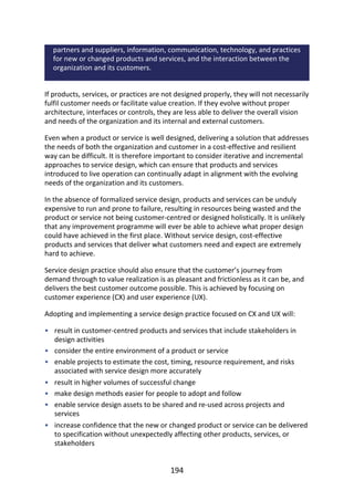 •
•
•
•
•
•
•
partners	and	suppliers,	information,	communication,	technology,	and	practices
for	new	or	changed	products	and	services,	and	the	interaction	between	the
organization	and	its	customers.
If	products,	services,	or	practices	are	not	designed	properly,	they	will	not	necessarily
fulfil	customer	needs	or	facilitate	value	creation.	If	they	evolve	without	proper
architecture,	interfaces	or	controls,	they	are	less	able	to	deliver	the	overall	vision
and	needs	of	the	organization	and	its	internal	and	external	customers.
Even	when	a	product	or	service	is	well	designed,	delivering	a	solution	that	addresses
the	needs	of	both	the	organization	and	customer	in	a	cost-effective	and	resilient
way	can	be	difficult.	It	is	therefore	important	to	consider	iterative	and	incremental
approaches	to	service	design,	which	can	ensure	that	products	and	services
introduced	to	live	operation	can	continually	adapt	in	alignment	with	the	evolving
needs	of	the	organization	and	its	customers.
In	the	absence	of	formalized	service	design,	products	and	services	can	be	unduly
expensive	to	run	and	prone	to	failure,	resulting	in	resources	being	wasted	and	the
product	or	service	not	being	customer-centred	or	designed	holistically.	It	is	unlikely
that	any	improvement	programme	will	ever	be	able	to	achieve	what	proper	design
could	have	achieved	in	the	first	place.	Without	service	design,	cost-effective
products	and	services	that	deliver	what	customers	need	and	expect	are	extremely
hard	to	achieve.
Service	design	practice	should	also	ensure	that	the	customer’s	journey	from
demand	through	to	value	realization	is	as	pleasant	and	frictionless	as	it	can	be,	and
delivers	the	best	customer	outcome	possible.	This	is	achieved	by	focusing	on
customer	experience	(CX)	and	user	experience	(UX).
Adopting	and	implementing	a	service	design	practice	focused	on	CX	and	UX	will:
result	in	customer-centred	products	and	services	that	include	stakeholders	in
design	activities
consider	the	entire	environment	of	a	product	or	service
enable	projects	to	estimate	the	cost,	timing,	resource	requirement,	and	risks
associated	with	service	design	more	accurately
result	in	higher	volumes	of	successful	change
make	design	methods	easier	for	people	to	adopt	and	follow
enable	service	design	assets	to	be	shared	and	re-used	across	projects	and
services
increase	confidence	that	the	new	or	changed	product	or	service	can	be	delivered
to	specification	without	unexpectedly	affecting	other	products,	services,	or
stakeholders
194
 