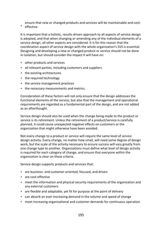 •
•
•
•
•
•
•
•
•
•
•
•
•
ensure	that	new	or	changed	products	and	services	will	be	maintainable	and	cost-
effective.
It	is	important	that	a	holistic,	results-driven	approach	to	all	aspects	of	service	design
is	adopted,	and	that	when	changing	or	amending	any	of	the	individual	elements	of	a
service	design,	all	other	aspects	are	considered.	It	is	for	this	reason	that	the
coordination	aspect	of	service	design	with	the	whole	organization’s	SVS	is	essential.
Designing	and	developing	a	new	or	changed	product	or	service	should	not	be	done
in	isolation,	but	should	consider	the	impact	it	will	have	on:
other	products	and	services
all	relevant	parties,	including	customers	and	suppliers
the	existing	architectures
the	required	technology
the	service	management	practices
the	necessary	measurements	and	metrics.
Consideration	of	these	factors	will	not	only	ensure	that	the	design	addresses	the
functional	elements	of	the	service,	but	also	that	the	management	and	operational
requirements	are	regarded	as	a	fundamental	part	of	the	design,	and	are	not	added
as	an	afterthought.
Service	design	should	also	be	used	when	the	change	being	made	to	the	product	or
service	is	its	retirement.	Unless	the	retirement	of	a	product/service	is	carefully
planned,	it	could	cause	unexpected	negative	effects	on	customers	or	the
organization	that	might	otherwise	have	been	avoided.
Not	every	change	to	a	product	or	service	will	require	the	same	level	of	service
design	activity.	Every	change,	no	matter	how	small,	will	need	some	degree	of	design
work,	but	the	scale	of	the	activity	necessary	to	ensure	success	will	vary	greatly	from
one	change	type	to	another.	Organizations	must	define	what	level	of	design	activity
is	required	for	each	category	of	change,	and	ensure	that	everyone	within	the
organization	is	clear	on	these	criteria.
Service	design	supports	products	and	services	that:
are	business-	and	customer-oriented,	focused,	and	driven
are	cost-effective
meet	the	information	and	physical	security	requirements	of	the	organization	and
any	external	customers
are	flexible	and	adaptable,	yet	fit	for	purpose	at	the	point	of	delivery
can	absorb	an	ever-increasing	demand	in	the	volume	and	speed	of	change
meet	increasing	organizational	and	customer	demands	for	continuous	operation
195
 