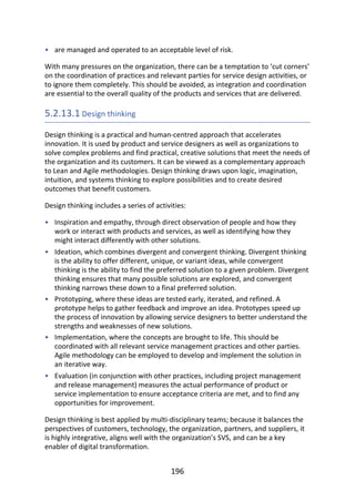 •
•
•
•
•
•
are	managed	and	operated	to	an	acceptable	level	of	risk.
With	many	pressures	on	the	organization,	there	can	be	a	temptation	to	‘cut	corners’
on	the	coordination	of	practices	and	relevant	parties	for	service	design	activities,	or
to	ignore	them	completely.	This	should	be	avoided,	as	integration	and	coordination
are	essential	to	the	overall	quality	of	the	products	and	services	that	are	delivered.
5.2.13.1	Design	thinking
Design	thinking	is	a	practical	and	human-centred	approach	that	accelerates
innovation.	It	is	used	by	product	and	service	designers	as	well	as	organizations	to
solve	complex	problems	and	find	practical,	creative	solutions	that	meet	the	needs	of
the	organization	and	its	customers.	It	can	be	viewed	as	a	complementary	approach
to	Lean	and	Agile	methodologies.	Design	thinking	draws	upon	logic,	imagination,
intuition,	and	systems	thinking	to	explore	possibilities	and	to	create	desired
outcomes	that	benefit	customers.
Design	thinking	includes	a	series	of	activities:
Inspiration	and	empathy,	through	direct	observation	of	people	and	how	they
work	or	interact	with	products	and	services,	as	well	as	identifying	how	they
might	interact	differently	with	other	solutions.
Ideation,	which	combines	divergent	and	convergent	thinking.	Divergent	thinking
is	the	ability	to	offer	different,	unique,	or	variant	ideas,	while	convergent
thinking	is	the	ability	to	find	the	preferred	solution	to	a	given	problem.	Divergent
thinking	ensures	that	many	possible	solutions	are	explored,	and	convergent
thinking	narrows	these	down	to	a	final	preferred	solution.
Prototyping,	where	these	ideas	are	tested	early,	iterated,	and	refined.	A
prototype	helps	to	gather	feedback	and	improve	an	idea.	Prototypes	speed	up
the	process	of	innovation	by	allowing	service	designers	to	better	understand	the
strengths	and	weaknesses	of	new	solutions.
Implementation,	where	the	concepts	are	brought	to	life.	This	should	be
coordinated	with	all	relevant	service	management	practices	and	other	parties.
Agile	methodology	can	be	employed	to	develop	and	implement	the	solution	in
an	iterative	way.
Evaluation	(in	conjunction	with	other	practices,	including	project	management
and	release	management)	measures	the	actual	performance	of	product	or
service	implementation	to	ensure	acceptance	criteria	are	met,	and	to	find	any
opportunities	for	improvement.
Design	thinking	is	best	applied	by	multi-disciplinary	teams;	because	it	balances	the
perspectives	of	customers,	technology,	the	organization,	partners,	and	suppliers,	it
is	highly	integrative,	aligns	well	with	the	organization’s	SVS,	and	can	be	a	key
enabler	of	digital	transformation.
196
 