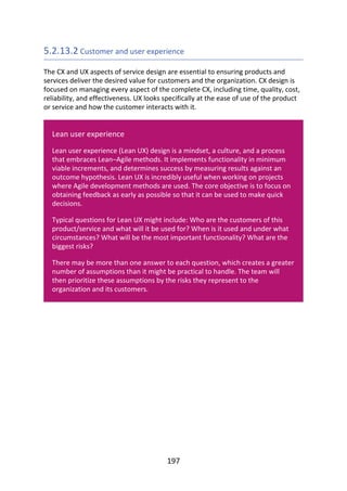 5.2.13.2	Customer	and	user	experience
The	CX	and	UX	aspects	of	service	design	are	essential	to	ensuring	products	and
services	deliver	the	desired	value	for	customers	and	the	organization.	CX	design	is
focused	on	managing	every	aspect	of	the	complete	CX,	including	time,	quality,	cost,
reliability,	and	effectiveness.	UX	looks	specifically	at	the	ease	of	use	of	the	product
or	service	and	how	the	customer	interacts	with	it.
Lean	user	experience
Lean	user	experience	(Lean	UX)	design	is	a	mindset,	a	culture,	and	a	process
that	embraces	Lean–Agile	methods.	It	implements	functionality	in	minimum
viable	increments,	and	determines	success	by	measuring	results	against	an
outcome	hypothesis.	Lean	UX	is	incredibly	useful	when	working	on	projects
where	Agile	development	methods	are	used.	The	core	objective	is	to	focus	on
obtaining	feedback	as	early	as	possible	so	that	it	can	be	used	to	make	quick
decisions.
Typical	questions	for	Lean	UX	might	include:	Who	are	the	customers	of	this
product/service	and	what	will	it	be	used	for?	When	is	it	used	and	under	what
circumstances?	What	will	be	the	most	important	functionality?	What	are	the
biggest	risks?
There	may	be	more	than	one	answer	to	each	question,	which	creates	a	greater
number	of	assumptions	than	it	might	be	practical	to	handle.	The	team	will
then	prioritize	these	assumptions	by	the	risks	they	represent	to	the
organization	and	its	customers.
197
 